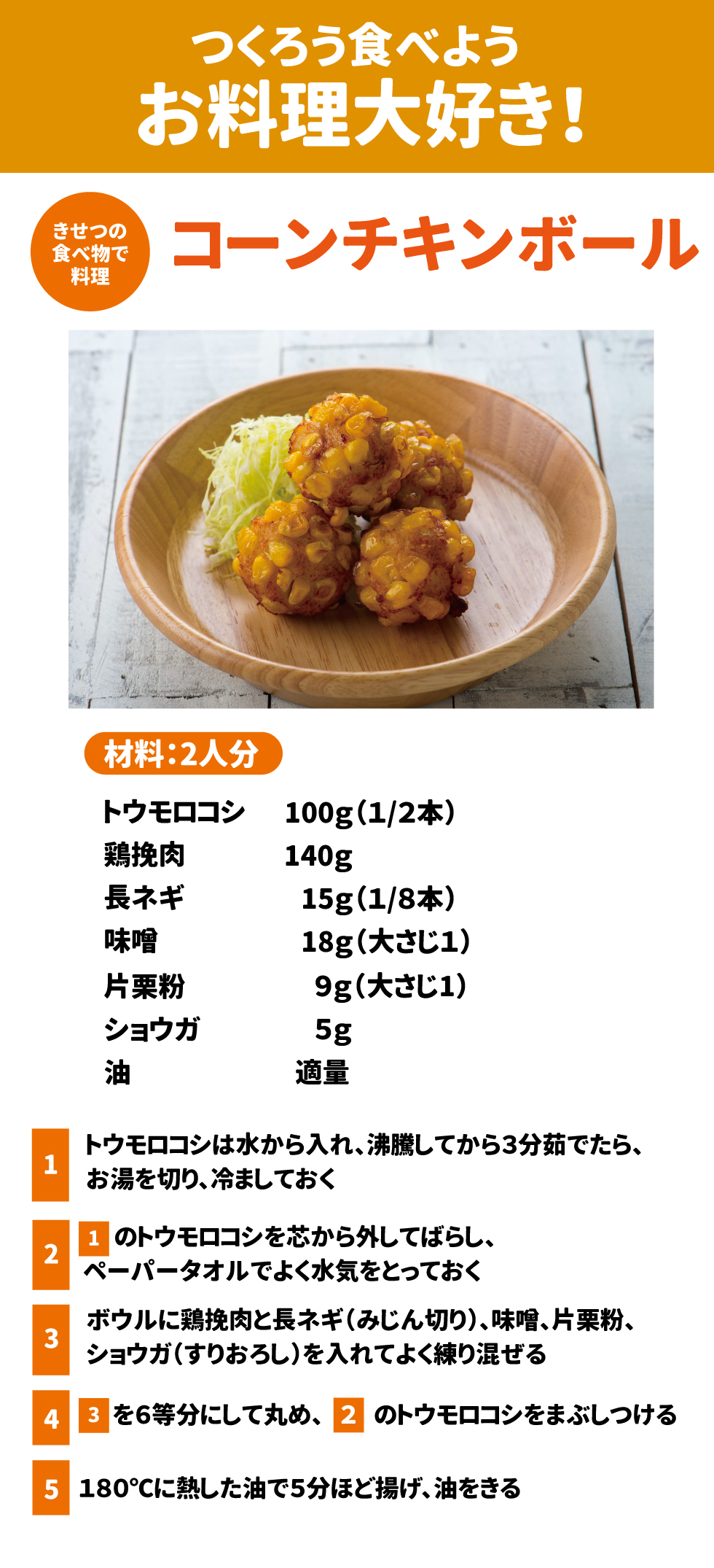 つくろう食べようお料理大好き！ きせつの食べ物で料理　コーンチキンボール 材料2人分 トウモロコシ100g（1/2本） 鶏ひき肉140g 長ネギ15g（1/8本） 味噌18g（大さじ１） 片栗粉9g（大さじ１） ショウガ５ｇ 油　　　適量 ①トウモロコシは水から入れ、沸騰してから3分茹でたら、お湯を切り、冷ましておく ②①のトウモロコシを芯から外してばらし、ペーパータオルでよく水気をとっておく ③ボウルに鶏挽肉と長ネギ(みじん切り)、味噌、片栗粉、ショウガ(すりおろし)を入れてよく練り混ぜる ④③を6等分にして丸め、②のトウモロコシをまぶしつける ⑤１８０℃に熱した油で５分ほど揚げ、油をきる