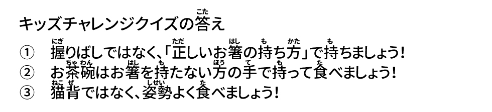 答え ①握りばしではなく、「正しいお箸の持ち方」で持ちましょう！ ②お茶碗はお箸を持たない方の手で持って食べましょう！ ③猫背ではなく、姿勢よく食べましょう！