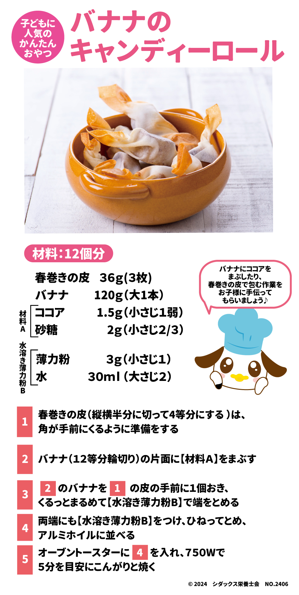 子どもに人気のかんたんおやつ バナナのキャンディーロール 材料：１２個分 春巻きの皮３６g(３枚) バナナ120g(大1本) 【材料A】 ココア1.5g(小さじ1弱) 砂糖2ｇ(小さじ2/3) 【水溶き薄力粉Ｂ】 薄力粉3g（小さじ１） 水30ml（大さじ２） ①春巻きの皮(縦横半分に切って4等分にする)は、角が手前にくるように準備をする ②バナナ(12等分の輪切り)の片面に【材料Ａ】をまぶす ③②のバナナを①の皮の手前に1個おき、くるっとまるめて【水溶き薄力粉Ｂ】で端をとめる ④両端にも【水溶き薄力粉Ｂ】をつけ、ひねってとめ、アルミホイルに並べる ⑤オーブントースターに④を入れ、750Wで5分を目安にこんがりと焼く