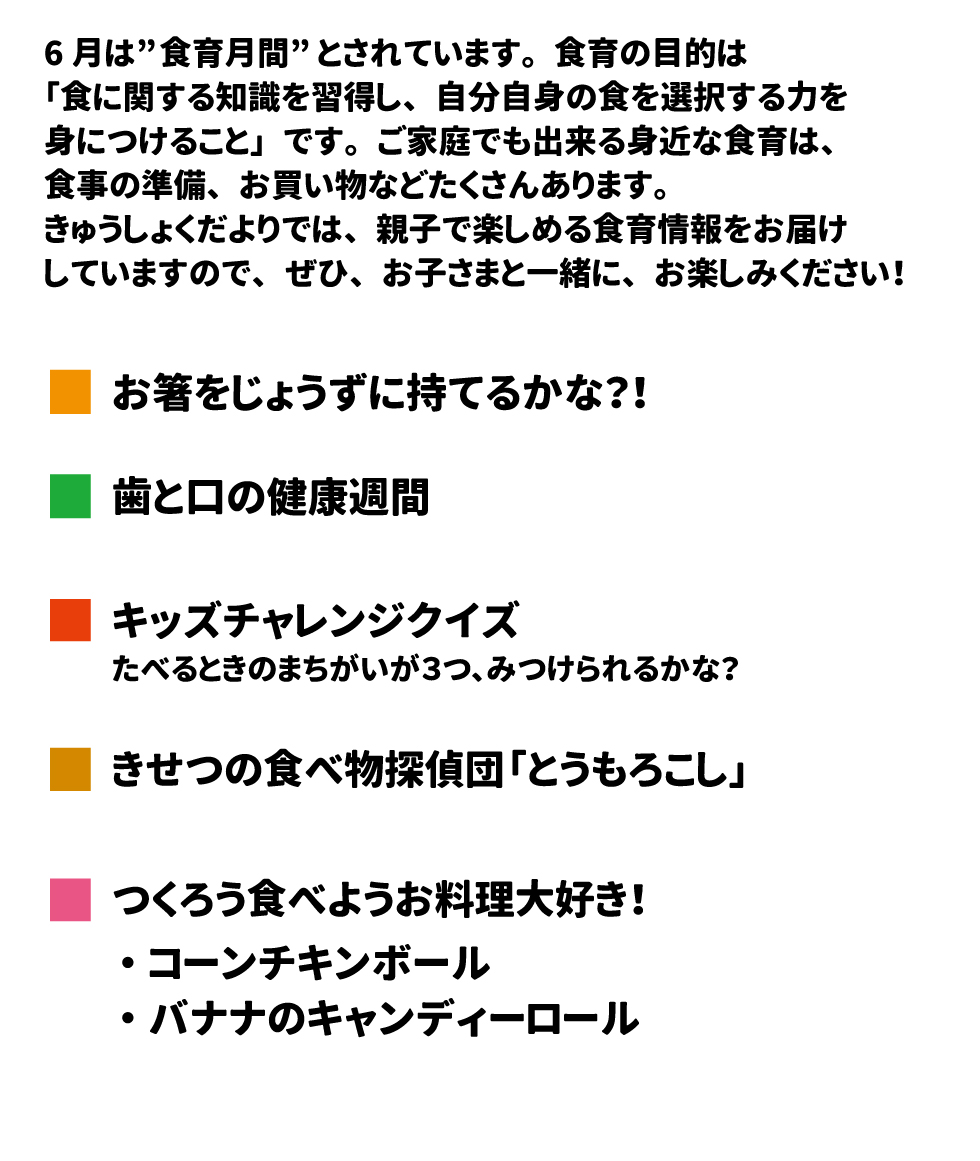 6月は“食育月間”とされています。食育の目的は「食に関する知識を習得し、自分自身の食を選択する力を身につけること」です。ご家庭でも出来る身近な食育は、食事の準備、お買い物などたくさんあります。給食だよりでは、親子で楽しめる食育情報をお届けしていますので、ぜひ。お子さまと一緒に、お楽しみください！