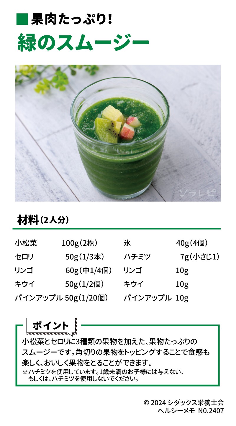 果物レシピ～果物を食べよう～ 果肉たっぷり！ 材料（2人分） 小松菜　100ℊ(2株) セロリ　50ℊ(1/3本) リンゴ　60ℊ(中1/4個) キウイ　50ℊ（1/2個） パインアップル　50ℊ(1/20個) 氷　40ℊ(4個) ハチミツ　7ℊ(小さじ１) リンゴ　10ℊ キウイ　10ℊ パインアップル　10ℊ  ポイント 小松菜とセロリに3種類の果物を加えた、果物たっぷりのスムージーです。角切りの果物をトッピングすることで食感も楽しく、おいしく果物をとることができます。 ※ハチミツを使用しています。1歳未満のお子様には与えない、もしくは、ハチミツを使用しないでください。