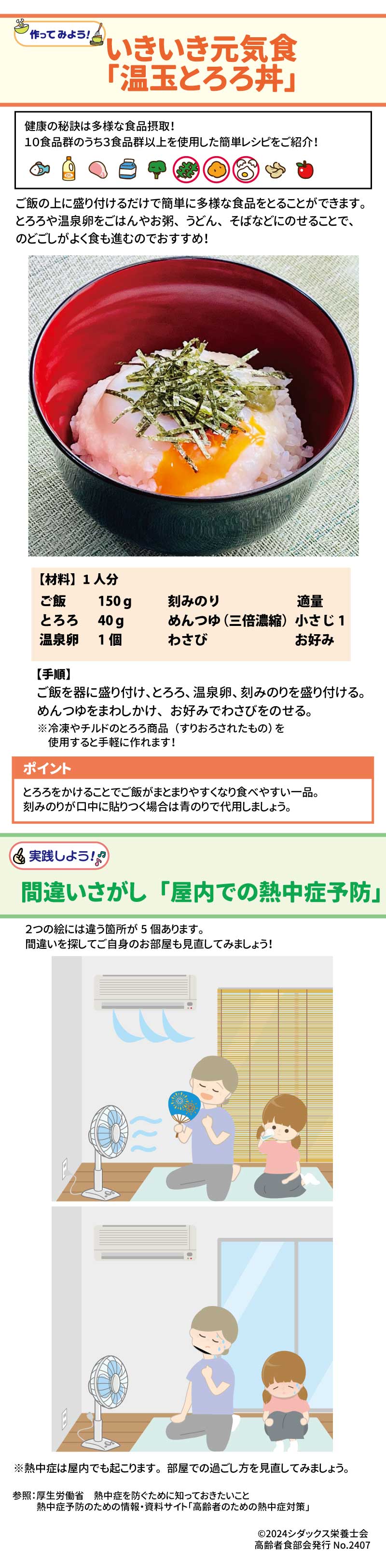 作ってみよう いきいき元気食「温玉とろろ丼」 健康の秘訣は多様な食品摂取！ 10食品群のうち3食品群以上を使用した簡単レシピをご紹介！ ご飯の上に盛り付けるだけで簡単に多様な食品をとることができます。とろろや温泉卵をご飯やお粥、うどん、そばなどにのせることで、のどごしがよく食も進むのでおすすめ！ 【材料】1人分 ご飯　150ℊ とろろ　40ℊ 温泉卵　1個 刻みのり　適量 麺つゆ(三倍濃縮)　小さじ１ わさび　お好み  ポイント とろろをかけることでご飯がまとまりやすくなり食べやすい一品。刻みのりが口中に貼りつく場合は青のりで代用しましょう。 実践しよう！間違いさがし「屋内での熱中症予防」 2つの絵には違う箇所が5個あります。間違いを探してご自身のお部屋も見直してみましょう！ ※熱中症は屋内でも起こります。部屋での過ごし方を見直してみましょう。 参照：厚生労働省　熱中症を防ぐために知っておきたいこと 　　　熱中症予防のための情報・資料サイト「高齢者のための熱中症対策」