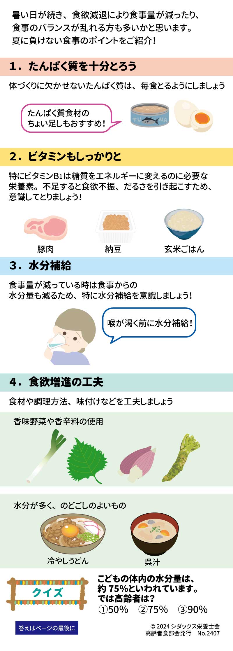 夏に負けない！元気いきいき食事ポイント 健康長寿を支える大切な「あうこと」「しること」「たべること」を中心とした、健康情報を毎月お届け！ 暑い日が続き、食欲減退により食事量が減ったり、食事のバランスが乱れる方も多いかと思います。夏に負けない食事のポイントをご紹介！ １．	たんぱく質を十分とろう 体づくりに欠かせないたんぱく質は、毎食とるようにしましょう ２．	ビタミンもしっかりと 特にビタミンB1は糖質をエネルギーに変えるのに必要な栄養素。不足すると食欲不振、だるさを引き起こすため、意識してとりましょう！ ３．	水分補給 食事量が減っているときは食事からの水分量も減るため、特に水分補給を意識しましょう！ ４．	食欲増進の工夫 食材や調理方法、味付けなどを工夫しましょう 香味野菜や香辛料の使用 水分が多く、のどごしのよいもの　冷やしうどん　呉汁 クイズ　こどもの体内の水分量は約７５％といわれています。では高齢者は？ ①５０％　②７５% 　③９０％ 答え：① 高齢になると体の水分量が若者に比べて少なくなり、また感覚が鈍くなって暑さやのどの渇きを感じにくくなるため、熱中症にかかりやすくなります。のどが渇く前に水分補給をしましょう。