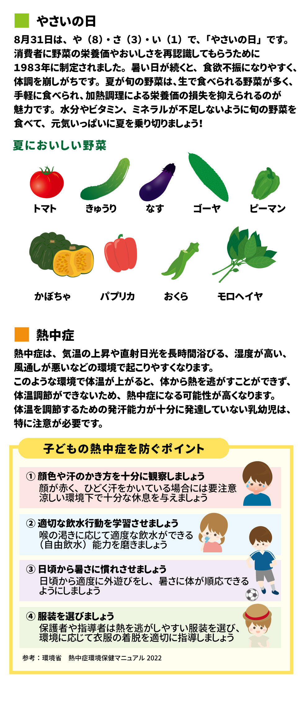  野菜の日 8月31日は、や（８）・さ（３）・い（１）で、「野菜の日」です。消費者に野菜の栄養価やおいしさを再認識してもらうために1983年に制定されました。暑い日が続くと、食欲不振になりやすく、体調を崩しがちです。夏が旬の野菜は、生で食べられる野菜が多く、手軽に食べられ、加熱調理による栄養価の損失を押さえられるのが魅力です。水分やビタミン、ミネラルが不足しないように旬の野菜を食べて、元気いっぱいに夏を乗り切りましょう！ 夏においしい野菜 トマト　きゅうり　なす　ゴーヤ　ピーマン　かぼちゃ　パプリカ　おくら　モロヘイヤ  熱中症 熱中症は、気温の上昇や直射日光を長時間浴びる、湿度が高い、風通しが悪いなどの環境で起こりやすくなります。このような環境で体温が上がると、体から熱を逃すことができず、体温調節ができないため、熱中症になる可能性が高くなります。体温を調節するための発汗能力が十分に発達していない乳幼児は、特に注意が必要です。  子どもの熱中症を防ぐポイント ①顔色や汗のかき方を十分に観察しましょう 顔が赤く、ひどく汗をかいている場合には要注意 涼しい環境下で十分な休息を与えましょう ②適切な飲水行動を学習させましょう 喉の渇きに応じて適度な飲水ができる（自由飲水）能力を磨きましょう ③日頃から暑さに慣れさせましょう 日頃から適度に外遊びをし、暑さに身体が順応できるようにしましょう ④服装を選びましょう 保護者や指導者は熱を逃しやすい服装を選び、環境に応じて衣服の着脱を適切に指導しましょう 参考：環境省　熱中症環境保健マニュアル2022