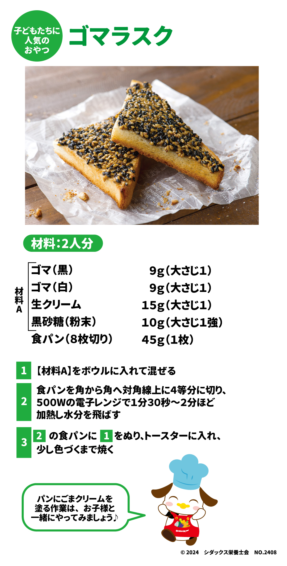 子どもたちに人気のおやつ ゴマラスク 材料：2人分 ゴマ(黒)　9g(大さじ１) ゴマ(白)　9g(大さじ１) 生クリーム　15g(大さじ1) 黒砂糖(粉末)　	10g（大さじ1強） 食パン(8枚切り)　45g（1枚） ①【材料A】をボウルに入れて混ぜる ②食パンを角から角へ対角線上に4等分に切り、500Wの電子レンジで1分30秒～2分ほど加熱し水分を飛ばす ③②の食パンに①をぬり、トースターに入れ、少し色づくまで焼く