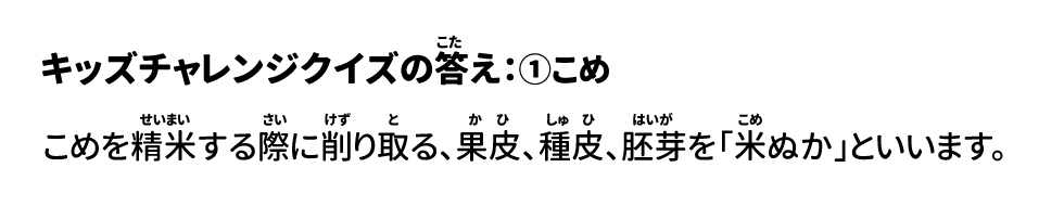 答え：①こめ 米を精米する際に削り取る、果皮、種皮、胚芽を「米ぬか」といいます。