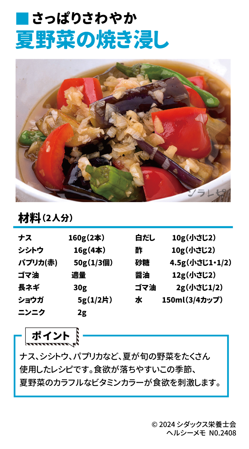 さっぱりさわやか 夏野菜の焼き浸し 材料(2人分) ナス　160g(2本) シシトウ　16g(4本) パプリカ(赤)　50g(1/3個) ゴマ油　適量 長ネギ　30g ショウガ　5g(1/2片) 白だし　10g(小さじ2) 酢　10g(小さじ2) 砂糖　4.5h(小さじ1・1/2) 醤油　12g(小さじ2) ゴマ油　2g(小さじ1/2) 水　150ml(3/4カップ)  ポイント ナス、シシトウ、パプリカなど、夏が旬の野菜をたくさん使用したレシピです。食欲が落ちやすいこの季節、夏野菜のカラフルなビタミンカラーが食欲を刺激します。
