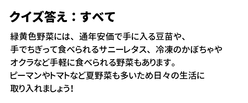 答え：すべて 緑黄色野菜には、通年安価で手に入る豆苗や、手でちぎって食べられるサニーレタス、冷凍のかぼちゃやオクラなど手軽に食べられる野菜もあります。ピーマンやトマトなど夏野菜も多いため日々の生活に取り入れましょう！