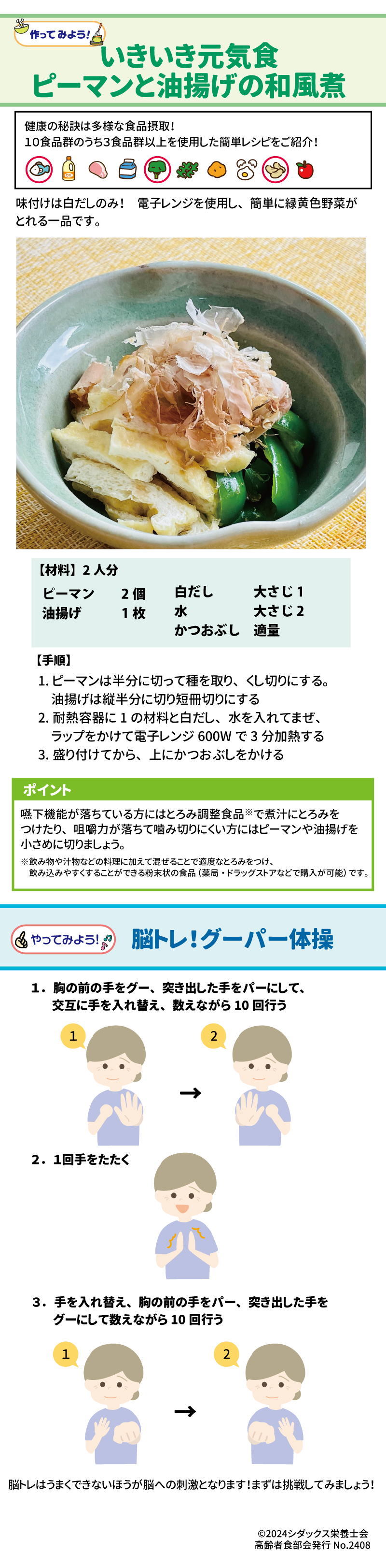 作ってみよう！ いきいき元気食　ピーマンと油揚げの和風煮 健康の秘訣は多様な食品摂取！ 10食品群のうち3食品群以上を使用した簡単レシピをご紹介！ 味付けは白だしのみ！電子レンジを使用し、簡単に緑黄色野菜がとれる一品です。 【材料】2人分 ピーマン　2個 油揚げ1枚 白だし　大さじ１ 水　大さじ２ かつおぶし　適量 【手順】 １．	ピーマンは半分に切って種を取り、くし切りにする。 油揚げは縦半分に切り短冊切りにする ２．	耐熱容器に１の材料と白だし、水を入れてまぜ、ラップをかけて電子レンジ600Ｗで3分加熱する ３．	盛り付けてから、上にかつおぶしをかける  ポイント 嚥下機能が落ちている方にはとろみ調整食品で煮汁にとろみをつけたり、咀嚼力が落ちて噛み切りにくい方にはピーマンや油揚げを小さめに切りましょう。 ※飲み物や汁物などの料理に加えて混ぜることで適度なとろみをつけ、飲み込みやすくすることができる粉末状の食品(薬局・ドラッグストアで購入が可能)です。  やってみよう！脳トレ！グーパー体操 １．	胸の前の手をグー、突き出した手をパーにして、交互に手を入れ替え、数えながら10回行う ２．	1回手をたたく ３．	手を入れ替え、胸の前の手をパー、突き出した手をグーにしえて数えながら10回行う 脳トレはうまくできないほうが脳への刺激となります！まずは挑戦してみましょう！