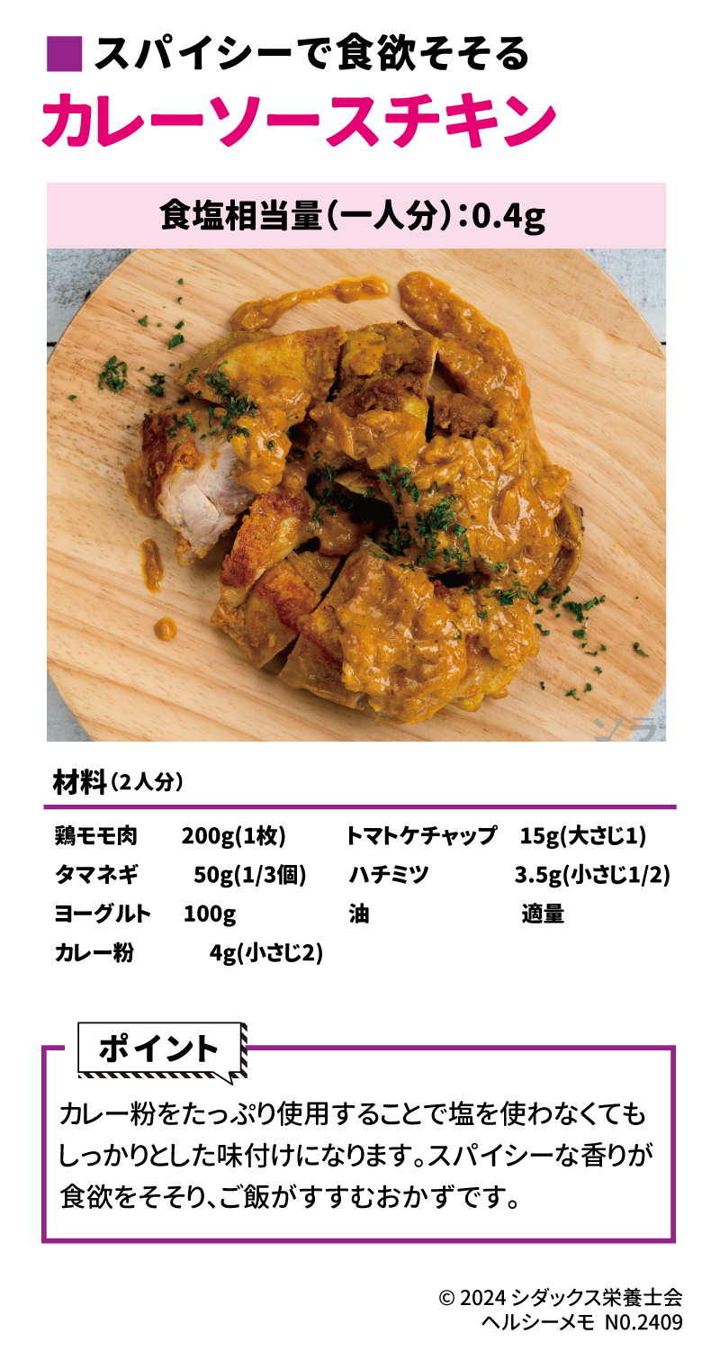 美味しく適塩レシピ ■スパイシーで食欲そそる カレーソースチキン 材料（2人分）  鶏モモ肉　200g(1枚) タマネギ　50g(1/3個) ヨーグルト　100g カレー粉　4g(小さじ２) トマトケチャップ　15g(大さじ１) ハチミツ　3.5g(小さじ1/2) 油　適量 【ポイント】 カレー粉をたっぷり使用することで塩を使わなくてもしっかりとした味付けになります。スパイシーな香りが食欲をそそり、ご飯がすすむおかずです。