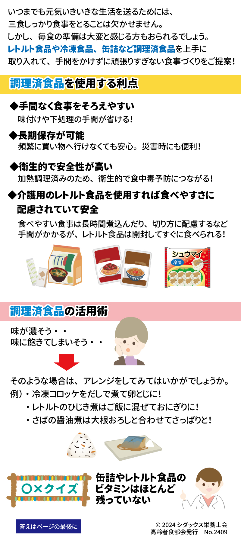 あした健康塾　健康レター　2024年9月号 レトルト食品　冷凍食品　缶詰などの 調理済食品を上手に取り入れよう！ 手間をかけずに食事づくり 健康長寿を支える大切な「あうこと」「しること」「たべること」を中心とした、健康情報を毎月お届け！ いつまでも元気いきいきな生活を送るためには、三食しっかり食事をとることは欠かせません。しかし、毎食の準備は大変と感じる方もおられるでしょう。レトルト食品や冷凍食品、缶詰など調理済食品を上手に取り入れて、手間をかけずに頑張りすぎない食事づくりをご提案！ 調理済み食品を使用する利点 ◆手間なく食事をそろえやすい 　味付けや下処理の手間が省ける！ ◆長期保存が可能 　頻繁に買い物に行けなくても安心。災害時にも便利！ ◆衛生的で安全性が高い 　加熱調理済みのため、衛生的で食中毒予防につながる！ ◆介護用のレトルト食品を使用すれば食べやすさに配慮されていて安全 　食べやすい食事は長時間煮込んだり、切り方に配慮するなど手間がかかるが、レトルト食品は開封してすぐに食べられる！  調理済食品の活用術 味が濃そう・・ 味に飽きてしまいそう・・ そのような場合は、アレンジをしてみてはいかがでしょうか。 例）・冷凍のコロッケをだしで煮て卵とじに！ ・レトルトのひじき煮はご飯に混ぜておにぎりに！ ・さばの醬油煮は大根おろしと合わせてさっぱりと！ 〇×クイズ 缶詰やレトルト食品のビタミンはほとんど残っていない 答え：× フレッシュな食品と比べると加熱による影響はあるが、空気を除いて密封し、真空の状態で加熱殺菌するため、ビタミンやその他の栄養成分は、家庭で調理したものより多く含まれていることがわかっている。例えばみかんの缶詰には原料のみかんに含まれるビタミンCの80％が保有され、貯蔵中の変化は生みかんより安定しているといわれている。