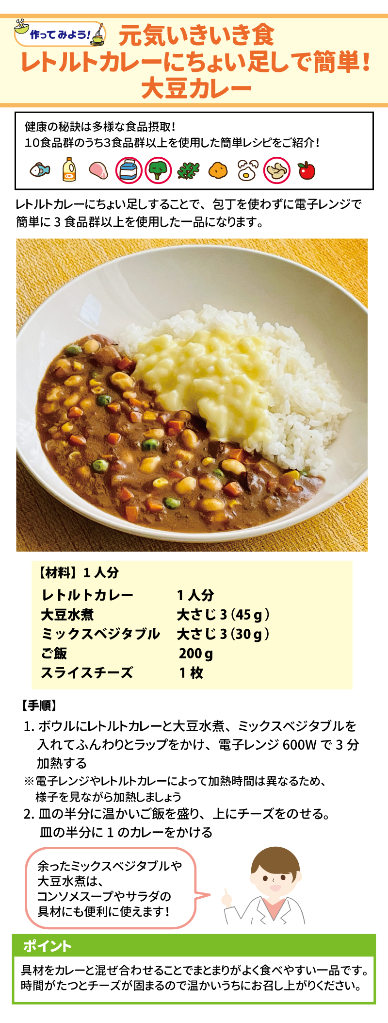 元気いきいき食 レトルトカレーにちょい足しで簡単！大豆カレー 健康の秘訣は多様な食品摂取！ 10食品群のうち3食品群以上を使用した簡単レシピをご紹介！ レトルトカレーにちょい足しすることで、包丁を使わずに電子レンジで簡単に3食品群以上を使用した一品になります。 【材料】1人分 レトルトカレー　1人分 大豆水煮　大さじ3(45g) ミックスベジタブル　大さじ3(30g) ご飯　200g スライスチーズ　1枚 【手順】 1．	ボウルにレトルトカレーと大豆水煮、ミックスベジタブルを入れてふんわりトラップをかけ、電子レンジ600Wで3分加熱する ※電子レンジやレトルトカレーによって加熱時間は異なるため、様子を見ながら加熱しましょう 2.皿の半分に温かいご飯を盛り、チーズをのせる。皿の半分に１のカレーをかける ポイント 具材をカレーと混ぜ合わせることでまとまりがよく食べやすい一品です。時間がたつとチーズが固まるので温かいうちにお召し上がりください。 余ったミックスベジタブルや大豆水煮は、コンソメスープやサラダの具材にも便利に使えます！