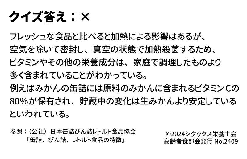 答え：× フレッシュな食品と比べると加熱による影響はあるが、空気を除いて密封し、真空の状態で加熱殺菌するため、ビタミンやその他の栄養成分は、家庭で調理したものより多く含まれていることがわかっている。例えばみかんの缶詰には原料のみかんに含まれるビタミンCの80％が保有され、貯蔵中の変化は生みかんより安定しているといわれている。