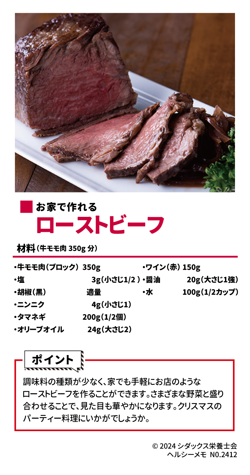 クリスマスにおすすめ！パーティーレシピ ■お家で作れる　ローストビーフ 材料（牛モモ肉350g分） ・牛モモ肉(ブロック)350g ・塩　3g(小さじ1/2) ・胡椒(黒)　適量 ・ニンニク　4g(小さじ1) ・タマネギ　200g(1/2個) ・オリーブオイル　24g(大さじ2) ・ワイン(赤)150g ・醤油　20g(大さじ1強) ・水　100g(1/2カップ)  ポイント 調味料の種類が少なく、家でも手軽にお店のようなローストビーフを作ることができます。さまざまな野菜と盛り合わせることで、見た目も華やかになります。クリスマスのパーティー料理にいかがでしょうか。