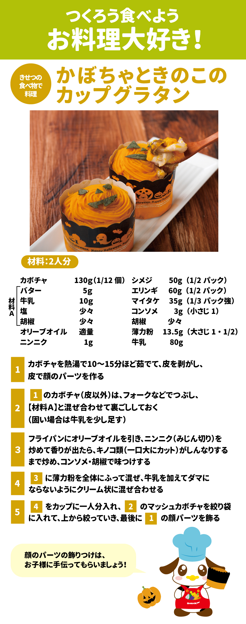 つくろう食べよう、お料理大好き！ かぼちゃときのこのカップグラタン 材料：2人分 •	カボチャ 130g（1/12個） •	バター 5g •	牛乳 10g •	塩 少々 •	胡椒 少々 •	シメジ 50g（1/2パック） •	エリンギ 60g（1/2パック） •	マイタケ 35g（1/3パック強） •	コンソメ 3g（小さじ1） •	胡椒 少々 •	オリーブオイル 適量 •	ニンニク 1g •	薄力粉 13.5g（大さじ1・1/2） •	牛乳 80g 作り方 1.	カボチャを熱湯で10〜15分ほど茹でて、皮を剥がし、皮で顔のパーツを作る。 2.	1のカボチャ（皮以外）は、フォークなどでつぶし、【材料A】と混ぜ合わせて裏ごししておく（固い場合は牛乳を少し足す）。 3.	フライパンにオリーブオイルを引き、ニンニク（みじん切り）を炒めて香りが出たら、キノコ類（一口大にカット）がしんなりするまで炒め、コンソメ・胡椒で味つけする。 4.	3に薄力粉を全体にふって混ぜ、牛乳を加えてダマにならないようにクリーム状に混ぜ合わせる。 5.	4をカップに一人分入れ、2のマッシュカボチャを絞り袋に入れて、上から絞っていき、最後に1の顔パーツを飾る。 ※顔のパーツの飾りつけは、お子様に手伝ってもらいましょう！