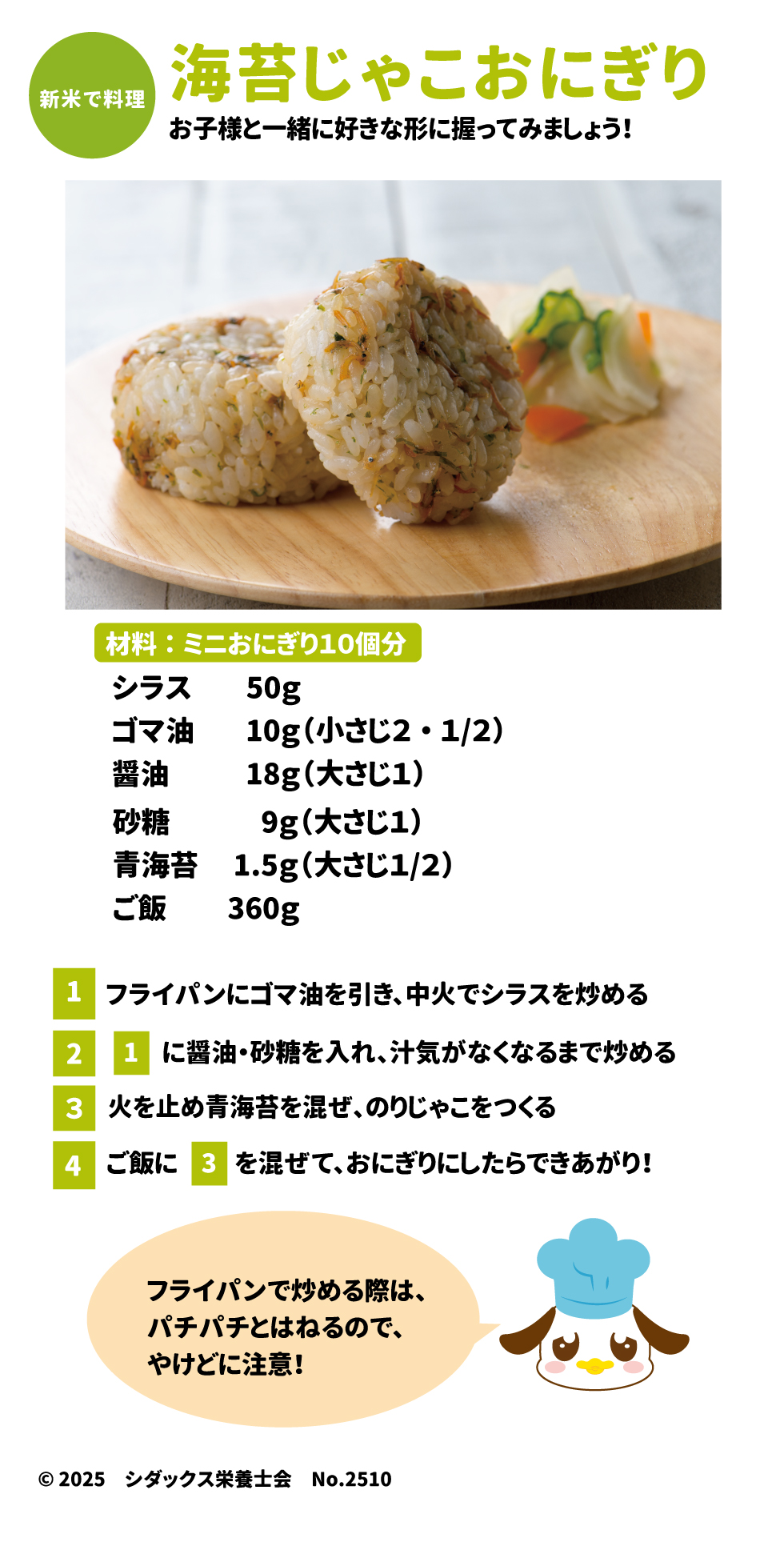 のりじゃこおにぎり 新米で料理 お子様と一緒に好きな形に握ってみましょう！ 材料：ミニおにぎり10個分 •	シラス 50g •	ゴマ油 10g（小さじ2・1/2） •	醤油 18g（大さじ1） •	砂糖 9g（大さじ1） •	青海苔 1.5g（大さじ1/2） •	ご飯 360g 作り方 1.	フライパンにゴマ油を引き、中火でシラスを炒める。 2.	1に醤油・砂糖を入れ、汁気がなくなるまで炒める。 3.	火を止め青海苔を混ぜ、のりじゃこをつくる。 4.	ご飯に3を混ぜて、おにぎりにしたらできあがり！ ※フライパンで炒める際は、パチパチとはねるので、やけどに注意！ ________________________________________ ソラレピ シダックスの管理栄養士が監修した1週間分の献立を365日お届けします。お弁当にも活用できるおかずが満載！公式サイト ©2025 シダックス栄養士会 No.2510