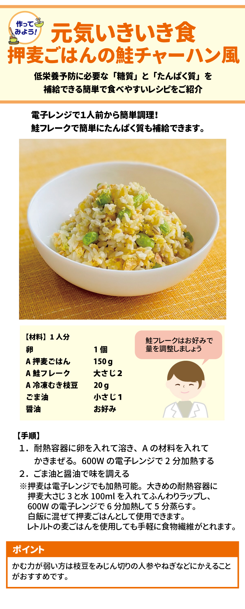 作ってみよう！ 元気いきいき食 押麦ごはんの鮭チャーハン風 低栄養予防に必要な「糖質」と「たんぱく質」を補給できる簡単で食べやすいレシピをご紹介します。電子レンジで1人前から簡単調理！鮭フレークで簡単にたんぱく質も補給できます。  【材料】1人分  •	卵 1個  •	押麦ごはん 150g  •	鮭フレーク 大さじ2  •	冷凍むき枝豆 20g  •	ごま油 小さじ1  •	醤油 お好み  ※鮭フレークはお好みで量を調整しましょう。  【手順】  1.	耐熱容器に卵を入れて溶き、Aの材料（押麦ごはん、鮭フレーク、冷凍むき枝豆）を入れてかきまぜる。600Wの電子レンジで2分加熱する。  2.	ごま油と醤油で味を調える。  o	ポイント： 押麦は電子レンジでも加熱可能。大きめの耐熱容器に押麦大さじ3と水100mlを入れてふんわりラップし、600Wの電子レンジで6分加熱して5分蒸らす。白飯に混ぜて押麦ごはんとして使用できます。レトルトの麦ごはんを使用しても手軽に食物繊維がとれます。  o	ポイント： かむ力が弱い方は枝豆をみじん切りの人参やねぎなどにかえることがおすすめです。 