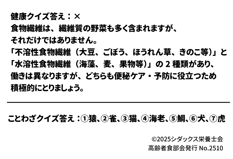 答え：×  食物繊維は、繊維質の野菜も多く含まれますが、それだけではありません。食物繊維には、「不溶性食物繊維（大豆、ごぼう、ほうれん草、きのこ等）」と「水溶性食物繊維（海藻、麦、果物等）」の2種類があり、どちらも便秘ケア・予防に役立つため積極的にとりましょう。 選択肢： 豚、雀、海、老虎、鳩、猫、蛙、鯛、金魚、猿、犬 