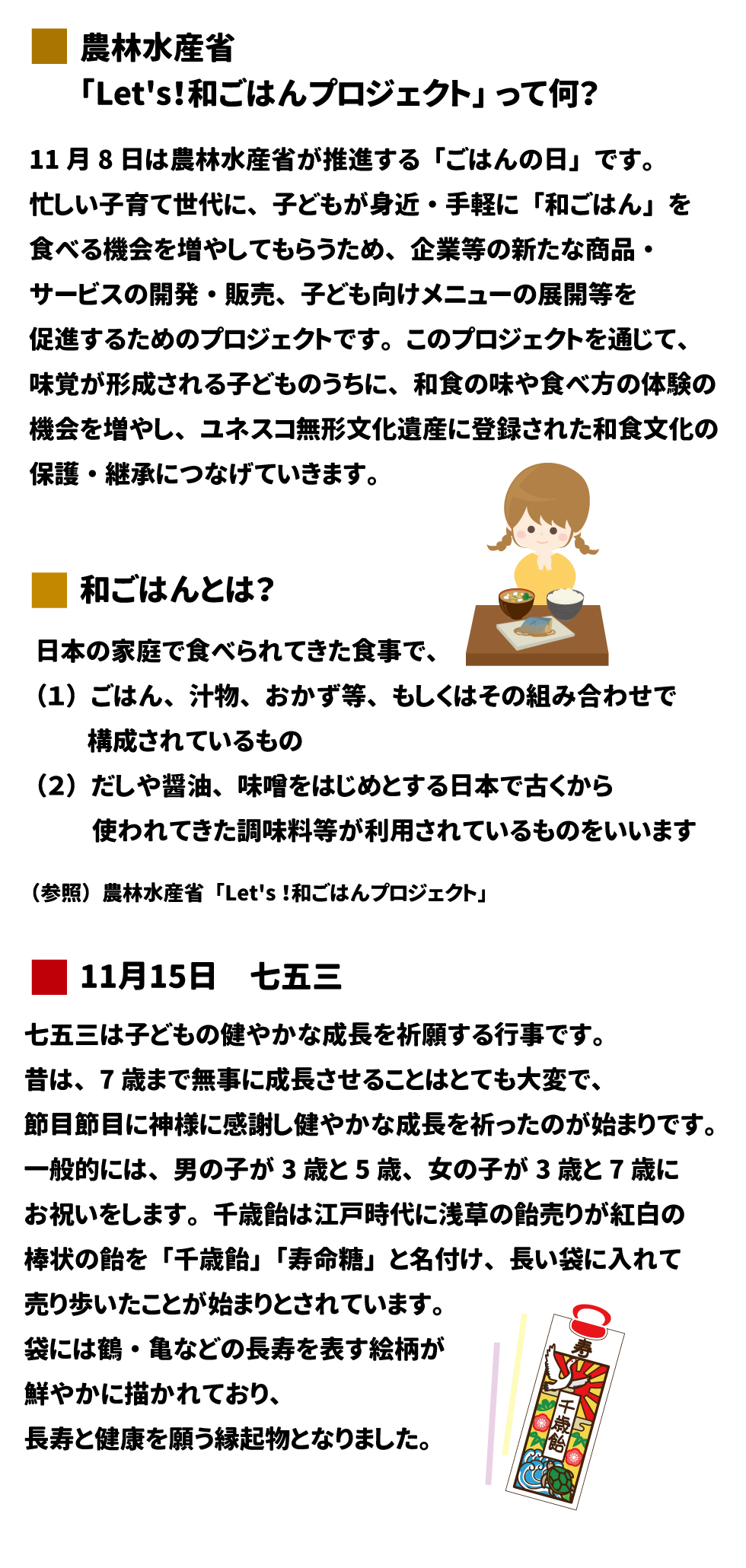 2025年 11月号 農林水産省「Let's! 和ごはんプロジェクト」 Let's! 和ごはんプロジェクトって何？ 11月8日は農林水産省が推進する「ごはんの日」です。忙しい子育て世代に、子どもが身近・手軽に「和ごはん」を食べる機会を増やしてもらうため、企業等の新たな商品・サービスの開発・販売、子ども向けメニューの展開等を促進するためのプロジェクトです。このプロジェクトを通じて、味覚が形成される子どものうちに、和食の味や食べ方の体験の機会を増やし、ユネスコ無形文化遺産に登録された和食文化の保護・継承につなげていきます。 和ごはんとは？ 日本の家庭で食べられてきた食事で、 (1)ごはん、汁物、おかず等、もしくはその組み合わせで構成されているもの (2)だしや醤油、味噌をはじめとする日本で古くから使われてきた調味料等が利用されているものをいいます。 (参照)農林水産省 「Let's! 和ごはんプロジェクト」 11月15日 七五三 七五三は子どもの健やかな成長を祈願する行事です。昔は、7歳まで無事に成長させることはとても大変で、節目節目に神様に感謝し健やかな成長を祈ったのが始まりです。一般的には、男の子が3歳と5歳、女の子が3歳と7歳にお祝いをします。千歳飴は江戸時代に浅草の飴売りが紅白の棒状の飴を「千歳飴」「寿命糖」と名付け、長い袋に入れて売り歩いたことが始まりとされています。袋には鶴・亀などの長寿を表す絵柄が鮮やかに描かれており、長寿と健康を願う縁起物となりました。