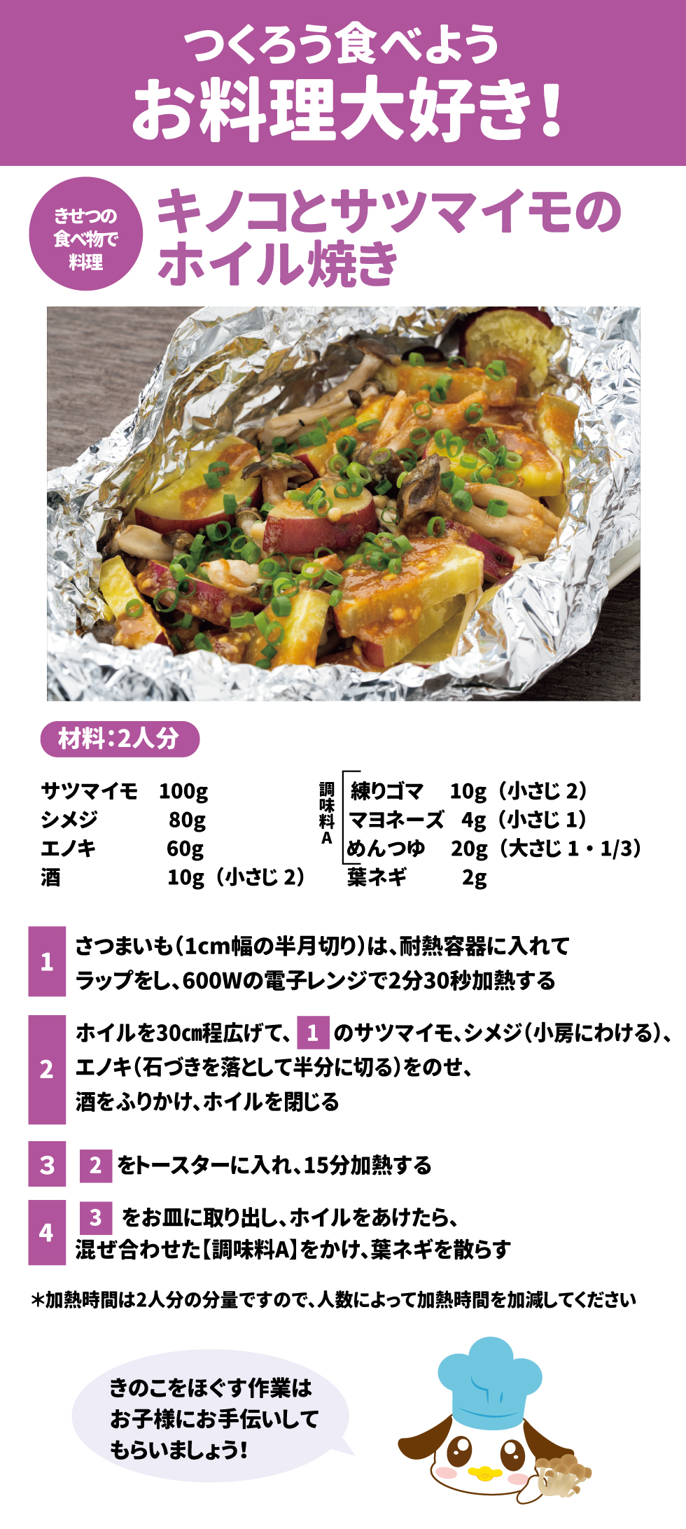 つくろう食べようお料理大好き！ キノコとサツマイモのホイル焼き 材料：2人分 •	サツマイモ 100g •	シメジ 80g •	エノキ 60g •	葉ネギ 2g 調味料A •	練りゴマ 10g（小さじ2） •	マヨネーズ 4g（小さじ1） •	めんつゆ 20g（大さじ1・1/3） •	酒 10g（小さじ2） 作り方 1.	さつまいも（1cm幅の半月切り）は、耐熱容器に入れてラップをし、600Wの電子レンジで2分30秒加熱する。 2.	ホイルを30cm程広げて、1のサツマイモ、シメジ（小房にわける）、エノキ（石づきを落として半分に切る）をのせ、酒をふりかけ、ホイルを閉じる。 3.	2をトースターに入れ、15分加熱する。 4.	3をお皿に取り出し、ホイルをあけたら、混ぜ合わせた【調味料A】をかけ、葉ネギを散らす。*加熱時間は2人分の分量ですので、人数によって加熱時間を加減してください。きのこをほぐす作業はお子様にお手伝いしてもらいましょう！