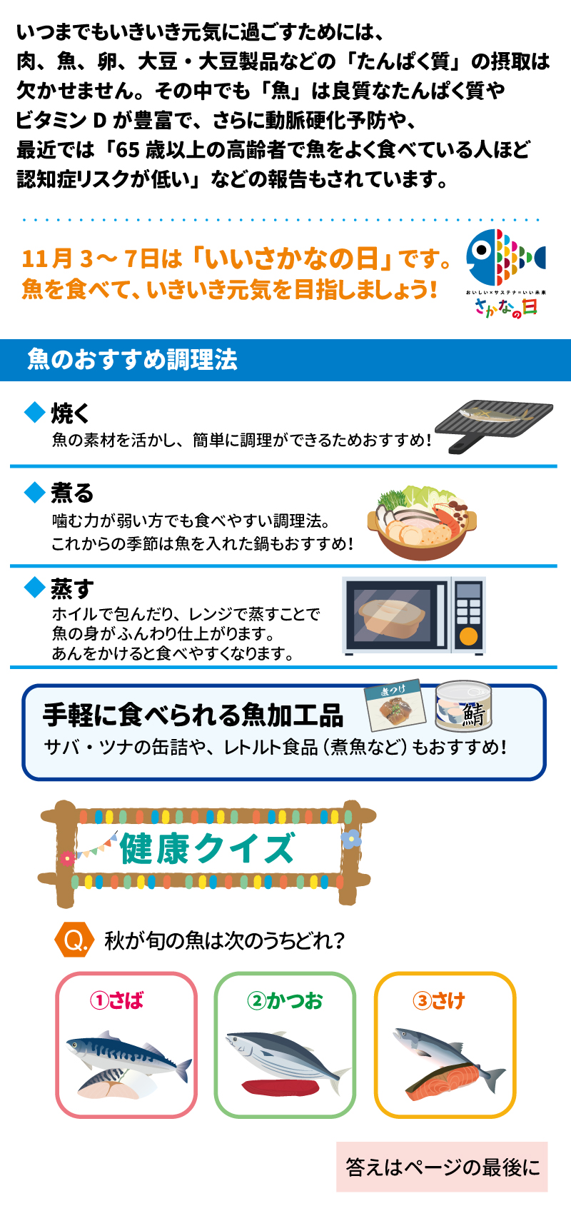 あした健康塾 健康レター 12025年 211月号 3魚を食べて、いきいき元気! 4健康長寿を支える大切な「あうこと」「 ること」「たべること」を中心とした、健康情報を毎月お届け! 5いつまでもいきいき元気に過ごすためには、 6肉、魚、卵、大豆・大豆製品などの「たんぱく質」の摂取は欠かせません。 7その中でも「魚」は良質なたんぱく質やビタミンDが豊富で、さらに動脈硬化予防や、 最近では「65歳以上の高齢者で魚をよく食べている人ほど認知症リスクが低い」 などの報告もされています。 811月3~7日は「いいさかなの日」です。 9魚を食べて、いきいき元気を目指しましょう! 10 魚のおすすめ調理法 11焼く 12魚の素材を活かし、簡単に調理ができるためおすすめ! 13煮る 14噛む力が弱い方でも食べやすい調理法。 15これからの季節は魚を入れた鍋もおすすめ! 16蒸す 17ホイルで包んだり、レンジで蒸すことで 18魚の身がふんわり仕上がります。 19あんをかけると食べやすくなります。 20 手軽に食べられる魚加工品 21サバ・ツナの缶詰や、レトルト食品 (煮魚など)もおすすめ! 22煮つけ 23 おいしいメサステ 24さかなの日 25鯖 26 健康クイズ 27● 秋が旬の魚は次のうちどれ? 28①さば 29②かつお 30③さけ 31 あした健康塾 32スマホから健康レターや レシピにアクセスできます! 33 SHIDAX 34未来の子供たちのために 35い 36ユン: 37©2025 シダックス栄養士会 高齢者食部会発行 No.2511 38