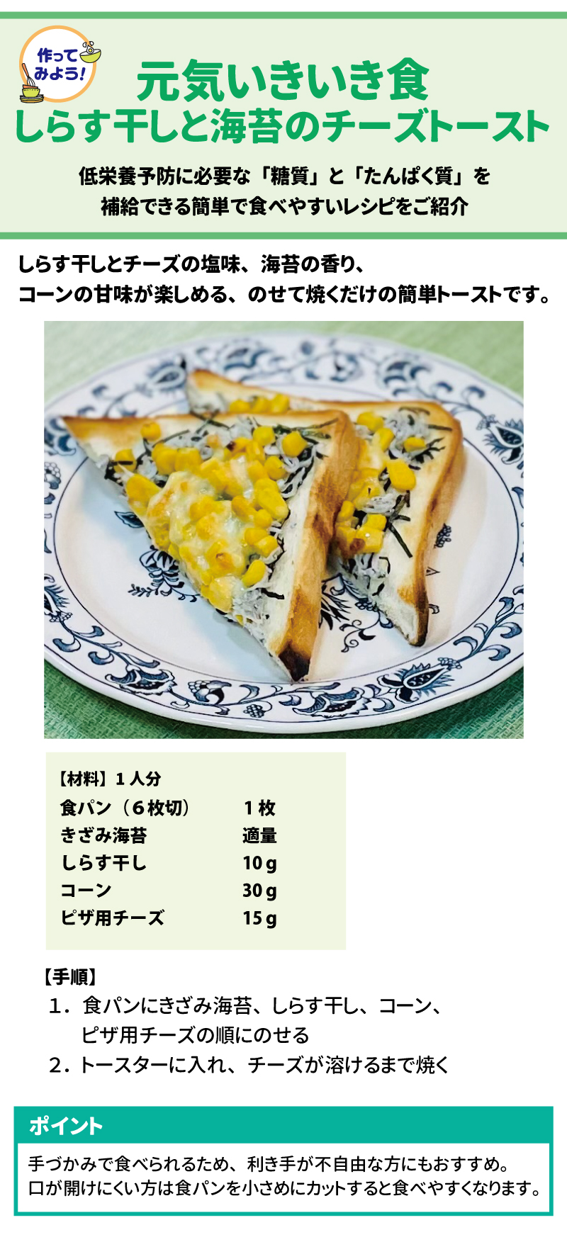 作ってみよう!! 元気いきいき食 40しらす干しと海苔のチーズトースト 41低栄養予防に必要な「糖質」と「たんぱく質」を補給できる簡単で食べやすいレシピをご紹介 42しらす干しとチーズの塩味、海苔の香り、コーンの甘味が楽しめる、のせて焼くだけの簡単トーストです。 43 【材料】1人分 44 	 食パン (6枚切)	1枚 きざみ海苔	適量 しらす干し	10 g コーン	30 g ピザ用チーズ	15 g 45 【手順】 46 1.	食パンにきざみ海苔、しらす干し、コーン、ピザ用チーズの順にのせる 47 2.	トースターに入れ、チーズが溶けるまで焼く 48 ポイント 49手づかみで食べられるため、利き手が不自由な方にもおすすめ。 口が開けにくい方は食パンを小さめにカットすると食べやすくなります。 50