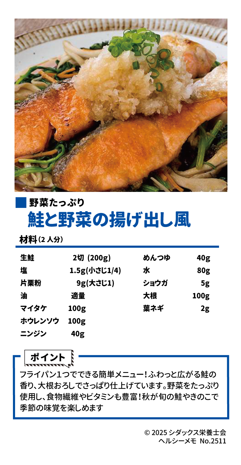 フライパン1つで作る! 簡単さかなレシピメット 11月3~7日は、「いいさかなの日」 野菜たっぷり 鮭と野菜の 揚げ出し風 ▼作り方はこちら 材料(2人分) 			 生鮭	2切(200g)	めんつゆ	40g 塩	1.5g (小さじ1/4)	水	80g 片栗粉	9g(大さじ1)	ショウガ	5g 油	適量	大根	100g マイタケ	100g	葉ネギ	2g ホウレンソウ	100g		 ニンジン	40g		 ポイント フライパン1つでできる簡単メニュー! ふわっと広がる鮭の香り、 大根おろしでさっぱり仕上げています。野菜をたっぷり使用し、 食物繊維やビタミンも豊富! 秋が旬の鮭やきのこで季節の 味覚を楽しめます SHIDAX 未来の子供たちのために ソラレピ シダックスの管理栄養士が監修した 1週間分の献立を365日お届けします。 お弁当にも活用できるおかずが満載!