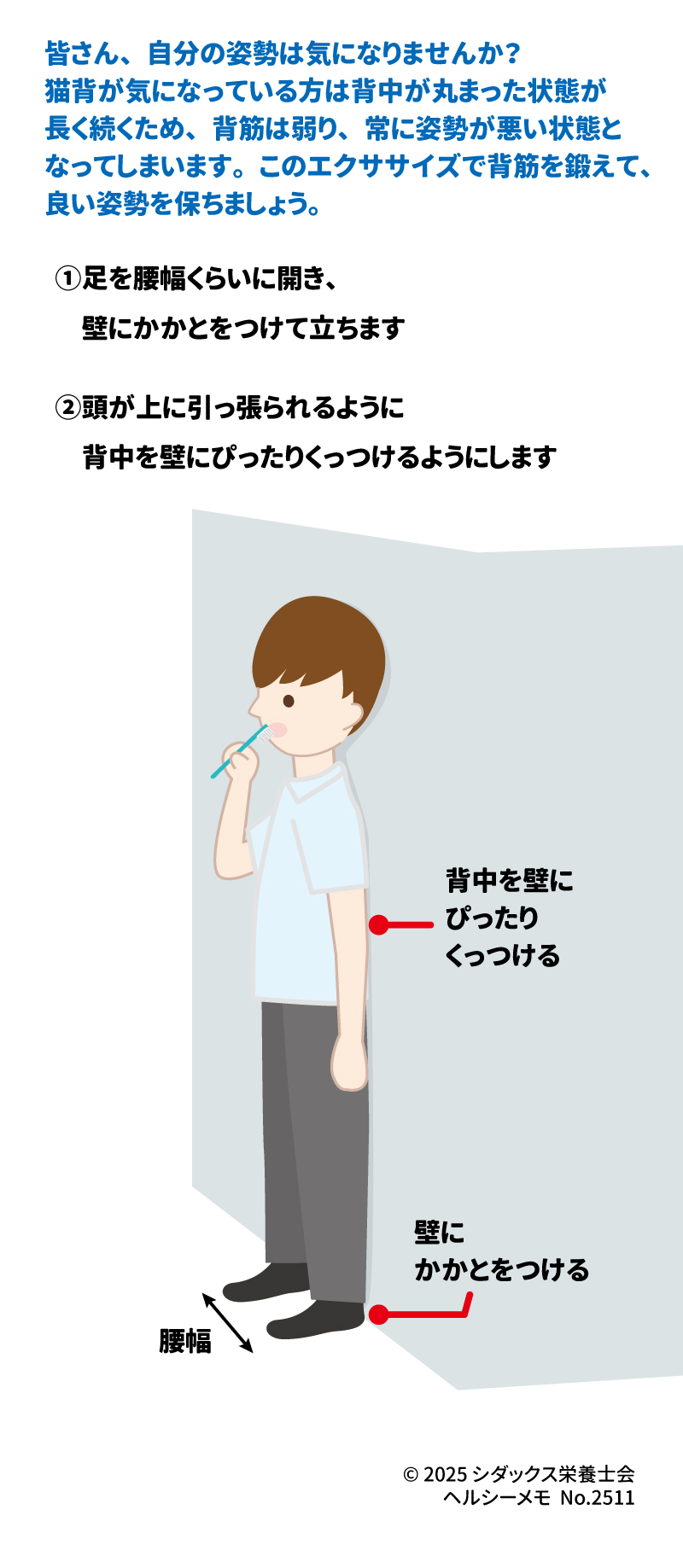 歯磨き中にできるながら運動 猫背予防エクササイズ 皆さん、自分の姿勢は気になりませんか? 猫背が気になっている方は 背中が丸まった状態が長く続くため、 背筋は弱り、常に姿勢が悪い状態と なってしまいます。 このエクササイズで背筋を鍛えて、 良い姿勢を保ちましょう。 (壁に背中とかかとをつけて立っている人のイラスト) ①足を腰幅くらいに開き、 壁にかかとをつけて立ちます ②頭が上に引っ張られるように 背中を壁にぴったりくっつけるようにします 背中を壁に ぴったり くっつける 壁に かかとをつける 腰幅 SHIDAX 未来の子供たちのために © 2025 シダックス栄養士会 ヘルシーメモ No.2511
