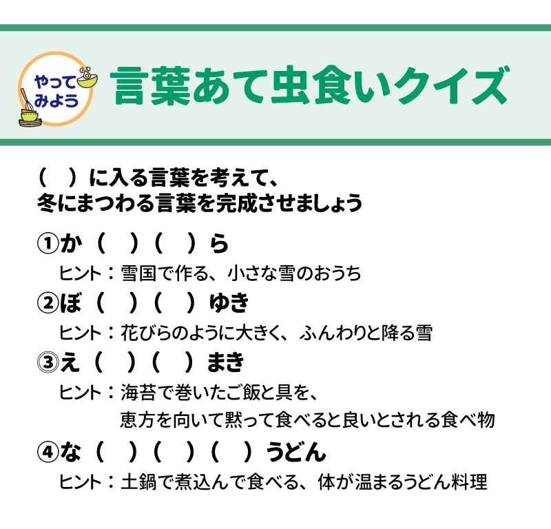 やってみよう！  &nbsp;  言葉あて虫食いクイズ  &nbsp;  ( )に入る言葉を考えて、冬にまつわる言葉を完成させましょう。  か( )( )ら &nbsp;  ヒント：雪国で作る、小さな雪のおうち  ぼ( )( )ゆき &nbsp;  ヒント：花びらのように大きく、ふんわりと降る雪  え( )( )まき &nbsp;  ヒント：海苔で巻いたご飯と具を、恵方を向いて黙って食べると良いとされる食べ物  な( )( )( )うどん &nbsp;  ヒント：土鍋で煮込んで食べる、体が温まるうどん料理