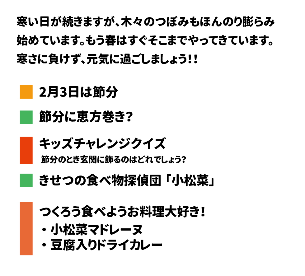 寒い日が続きますが、木々のつぼみもほんのり膨らみ 始めています。もう春はすぐそこまでやってきています。 寒さに負けず、元気に過ごしましょう!! 2月3日は節分 節分に恵方巻き? キッズチャレンジクイズ 節分のとき玄関に飾るのはどれでしょう? きせつの食べ物探偵団「小松菜」 つくろう食べようお料理大好き! &bull;	小松菜マドレーヌ &bull;	豆腐入りドライカレー