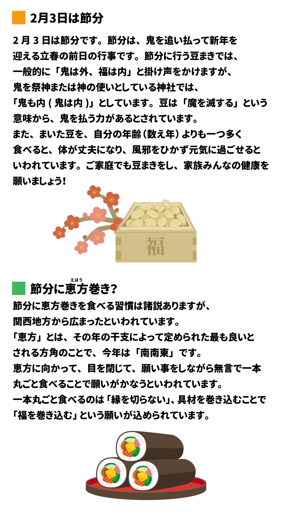 &bull;	豆腐入りドライカレー ページ 2  # 2月3日は節分  2月3日は節分です。節分は、鬼を追い払って新年を 迎える立春の前日の行事です。節分に行う豆まきでは、 一般的に「鬼は外、福は内」と掛け声をかけますが、 鬼を祭神または神の使いとしている神社では、 「鬼も内(鬼は内)」としています。豆は「魔を滅する」という 意味から、鬼を払う力があるとされています。 また、まいた豆を、自分の年齢(数え年)よりも一つ多く 食べると、体が丈夫になり、風邪をひかず元気に過ごせると いわれています。ご家庭でも豆まきをし、家族みんなの健康を 願いましょう!  えほう  節分に恵方巻き?  福  節分に恵方巻きを食べる習慣は諸説ありますが、 関西地方から広まったといわれています。 「恵方」とは、その年の干支によって定められた最も良いと される方角のことで、今年は「南南東」です。 恵方に向かって、目を閉じて、願い事をしながら無言で一本 丸ごと食べることで願いがかなうといわれています。 一本丸ごと食べるのは「縁を切らない」、具材を巻き込むことで 「福を巻き込む」という願いが込められています。
