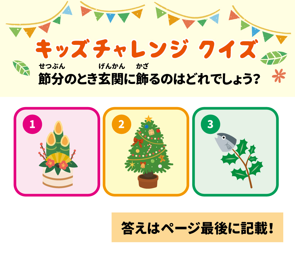 1  キッズチャレンジ クイズ  せつぶん  げんかん かざ  節分のとき玄関に飾るのはどれでしょう? *  **  2  3  答えはページ最後に記載!