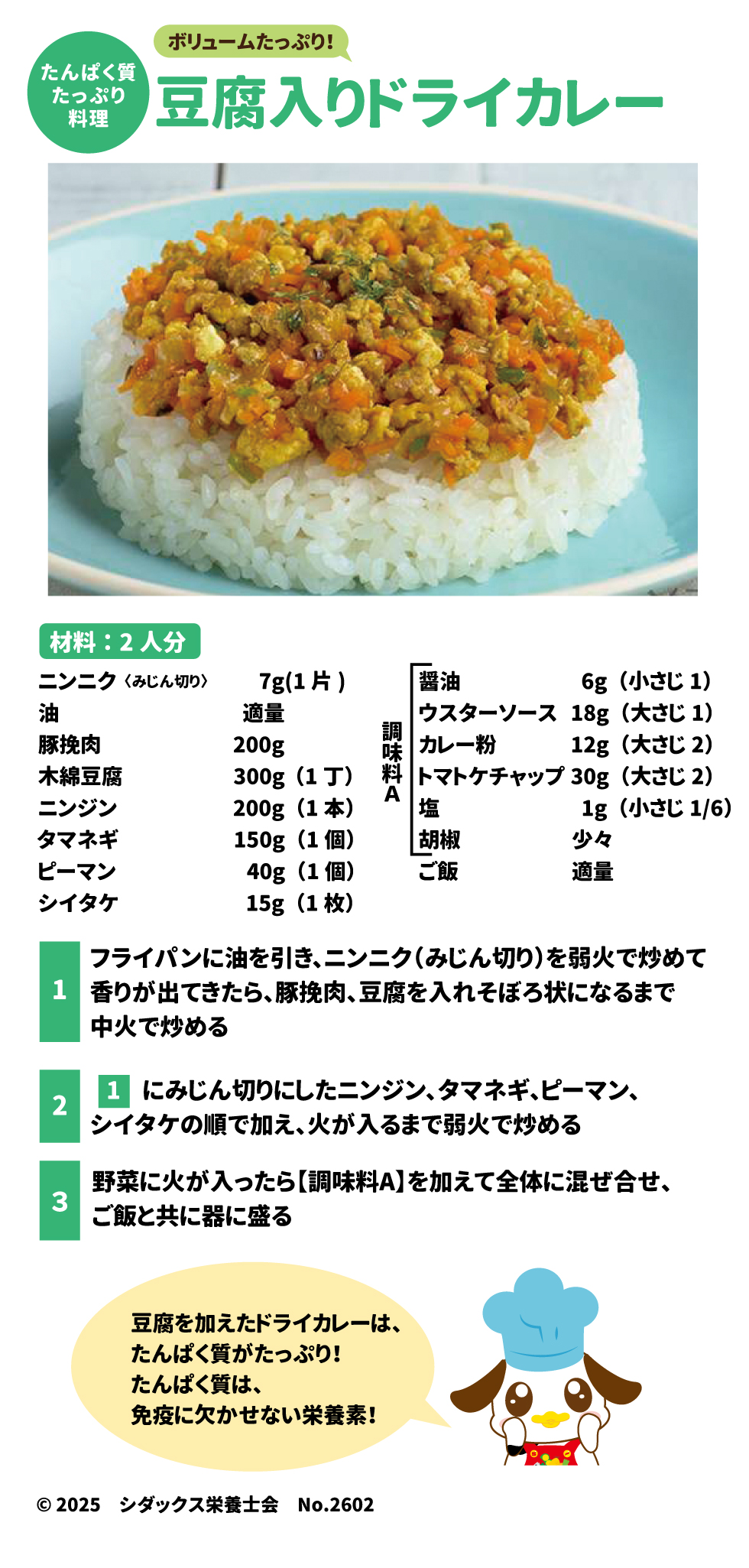 ボリュームたっぷり!  たんぱく質  たっぷり 料理  豆腐入りドライカレー  材料:2人分 ニンニク(みじん切り)	7g(1片) 油	適量 豚挽肉	200g 木綿豆腐	300g(1丁) ニンジン	200g(1本) タマネギ	150g(1個) ピーマン	40g(1個) シイタケ	15g(1枚) スプレッドシートにエクスポート 醤油	6g(小さじ1) ウスターソース	18g(大さじ1) 調味料A	 カレー粉	12g(大さじ2) トマトケチャップ	30g(大さじ2) 塩	1g(小さじ1/6) 胡椒	少々 スプレッドシートにエクスポート ご飯 適量 1.	フライパンに油を引き、ニンニク(みじん切り)を弱火で炒めて 香りが出てきたら、豚挽肉、豆腐を入れそぼろ状になるまで 中火で炒める 2.	1 にみじん切りにしたニンジン、タマネギ、ピーマン、 シイタケの順で加え、火が入るまで弱火で炒める 3.	野菜に火が入ったら【調味料A】を加えて全体に混ぜ合せ、 ご飯と共に器に盛る 豆腐を加えたドライカレーは、 たんぱく質がたっぷり! たんぱく質は、 免疫に欠かせない栄養素!  &copy; 2025 シダックス栄養士会 No.2602