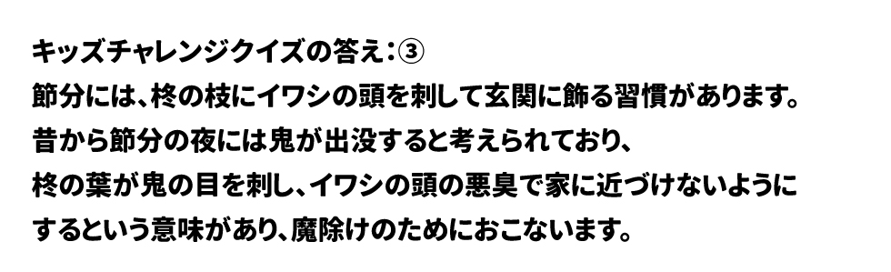 キッズチャレンジクイズの答え:③  節分には、柊の枝にイワシの頭を刺して玄関に飾る習慣があります。 昔から節分の夜には鬼が出没すると考えられており、 柊の葉が鬼の目を刺し、イワシの頭の悪臭で家に近づけないように するという意味があり、魔除けのためにおこないます。