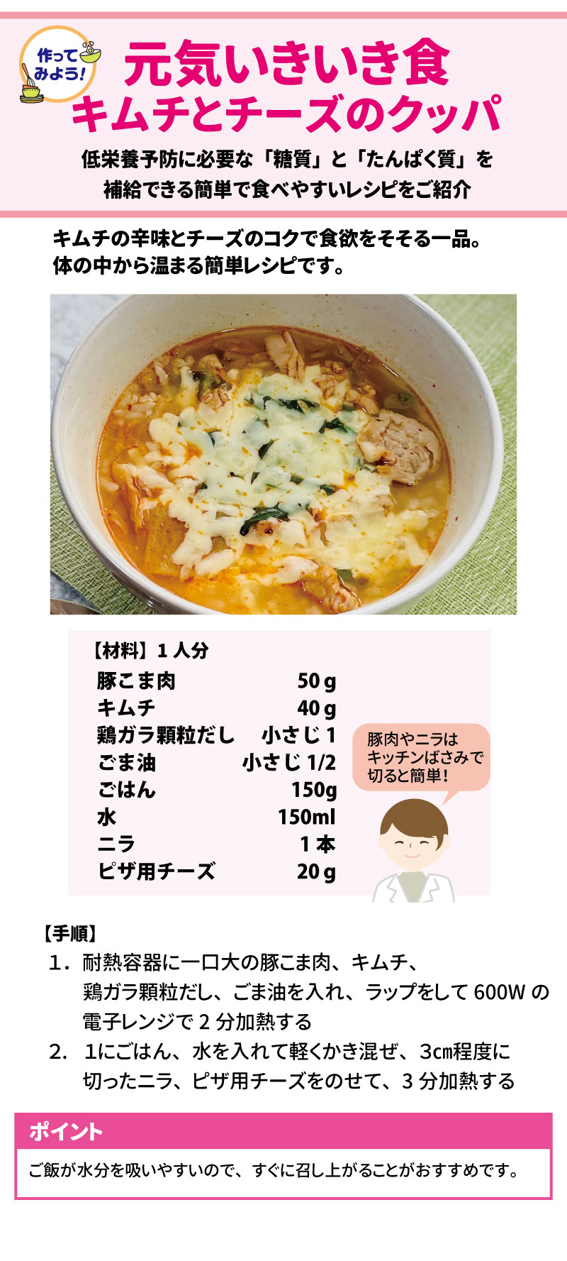 作ってみよう！元気いきいき食  キムチとチーズのクッパ  低栄養予防に必要な「糖質」と「たんぱく質」を補給できる簡単で食べやすいレシピをご紹介。キムチの辛味とチーズのコクで食欲をそそる一品。体の中から温まる簡単レシピです。  【手順】  【材料】1人分 豚こま肉	50 g キムチ	40 g 鶏ガラ顆粒だし	小さじ1 ごま油	小さじ1/2 ごはん	150g 水	150ml ニラ	1本 ピザ用チーズ	20 g スプレッドシートにエクスポート 豚肉やニラはキッチンばさみで切ると簡単！ 1.	耐熱容器に一口大の豚こま肉、キムチ、鶏ガラ顆粒だし、ごま油を入れ、ラップをして600Wの電子レンジで2分加熱する。 2.	1にごはん、水を入れて軽くかき混ぜ、3cm程度に切ったニラ、ピザ用チーズをのせて、3分加熱する。