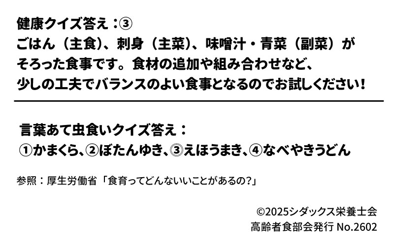健康クイズ答え：③  ごはん（主食）、刺身（主菜）、味噌汁・青菜（副菜）がそろった食事です。食材の追加や組み合わせなど、少しの工夫でバランスのよい食事となるのでお試しください！  言葉あて虫食いクイズ答え：  ①かまくら、②ぼたんゆき、③えほうまき、④なべやきうどん  参照：厚生労働省「食育ってどんないいことがあるの？」  &copy;2025シダックス栄養士会 高齢者食部会発行 No.2602