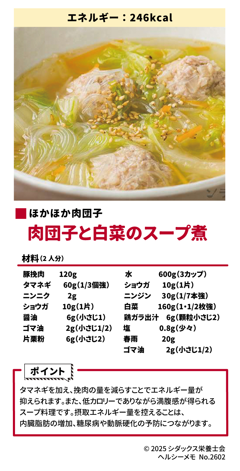 &bull;	エネルギー:246kcal &bull;	ほかほか肉団子 &bull;	肉団子と白菜のスープ煮 &bull;	材料(2人分) 豚挽肉	120g タマネギ	60g(1/3個強) ニンニク	2g ショウガ	10g(1片) 醤油	6g(小さじ1) ゴマ油	2g(小さじ1/2) 片栗粉	6g(小さじ2) スプレッドシートにエクスポート &bull;	水 600g(3カップ) &bull;	ショウガ 10g(1片) &bull;	ニンジン 30g(1/7本強) &bull;	白菜 160g(1・1/2枚強) &bull;	鶏ガラ出汁 6g(顆粒小さじ2) &bull;	塩 0.8g(少々) &bull;	春雨 20g &bull;	ゴマ油 2g(小さじ1/2) &bull;	ポイント &bull;	タマネギを加え、挽肉の量を減らすことでエネルギー量が抑えられます。 &bull;	また、低カロリーでありながら満腹感が得られるスープ料理です。 &bull;	摂取エネルギー量を控えることは、内臓脂肪の増加、糖尿病や動脈硬化の予防につながります。 &bull;	&copy; 2025 シダックス栄養士会 ヘルシーメモ No.2602