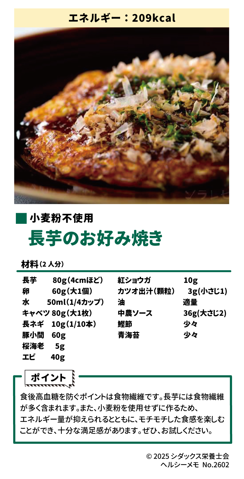 &bull;	エネルギー:209kcal &bull;	小麦粉不使用 &bull;	長芋のお好み焼き &bull;	材料(2人分) 長芋	80g(4cmほど)	紅ショウガ	10g 卵	60g(大1個)	カツオ出汁(顆粒)	3g(小さじ1) 水	50ml(1/4カップ)	油	適量 キャベツ	80g(大1枚)	中農ソース	36g(大さじ2) 長ネギ	10g(1/10本)	鰹節	少々 豚小間	60g	青海苔	少々 桜海老	5g		 スプレッドシートにエクスポート &bull;	エビ 40g &bull;	ポイント &bull;	食後高血糖を防ぐポイントは食物繊維です。 &bull;	長芋には食物繊維が多く含まれます。 &bull;	また、小麦粉を使用せずに作るため、エネルギー量が抑えられるとともに、モチモチした食感を楽しむことができ、十分な満足感があります。 &bull;	ぜひ、お試しください。 &bull;	&copy; 2025 シダックス栄養士会 ヘルシーメモ No.2602