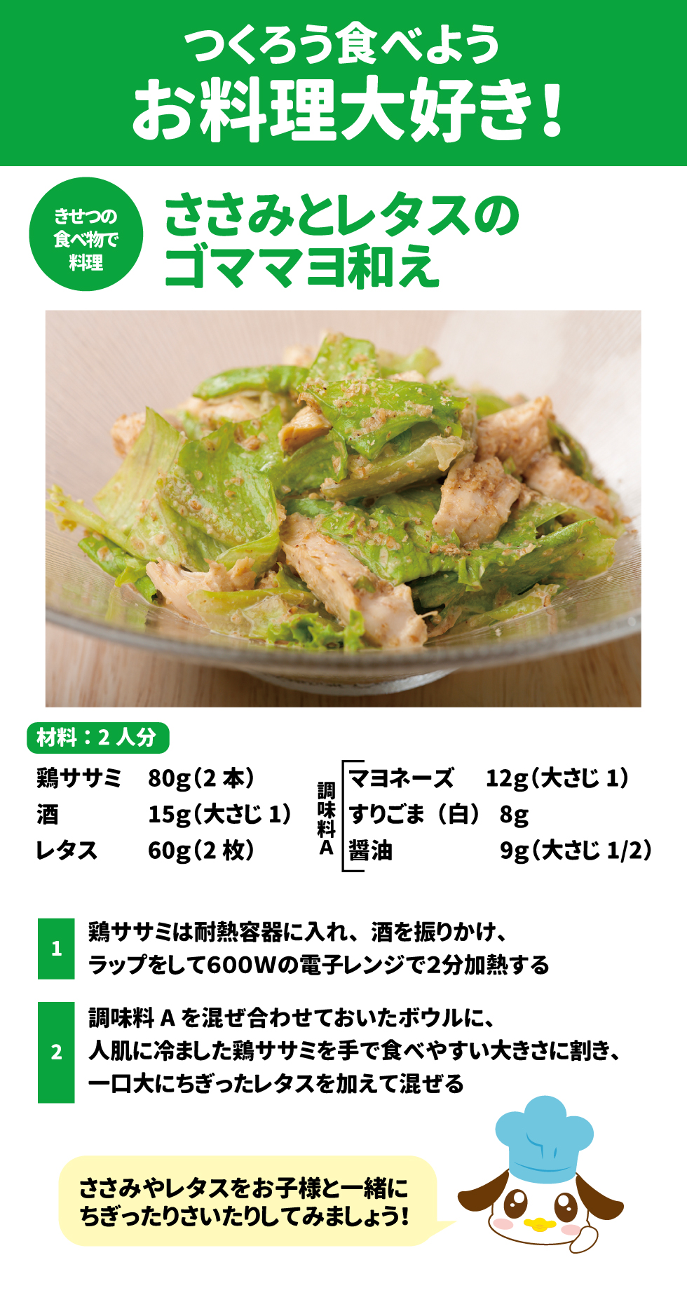 つくろう食べよう、お料理大好き! * ささみとレタスの * 食べ物で 料理 ゴママヨ和え 材料:2人分 鶏ササミ	80g(2本)		マヨネーズ	12g(大さじ1) 酒	15g(大さじ1)	調味 料	「すりごま(白)	8g レタス	60g(2枚)	A	醤油	9g(大さじ 1/2) スプレッドシートにエクスポート 1 鶏ササミは耐熱容器に入れ、酒を振りかけ、ラップをして600Wの電子レンジで2分加熱する 2 調味料Aを混ぜ合わせておいたボウルに、人肌に冷ました鶏ササミを手で食べやすい大きさに割き、一口大にちぎったレタスを加えて混ぜる ささみやレタスをお子様と一緒にちぎったりさいたりしてみましょう!