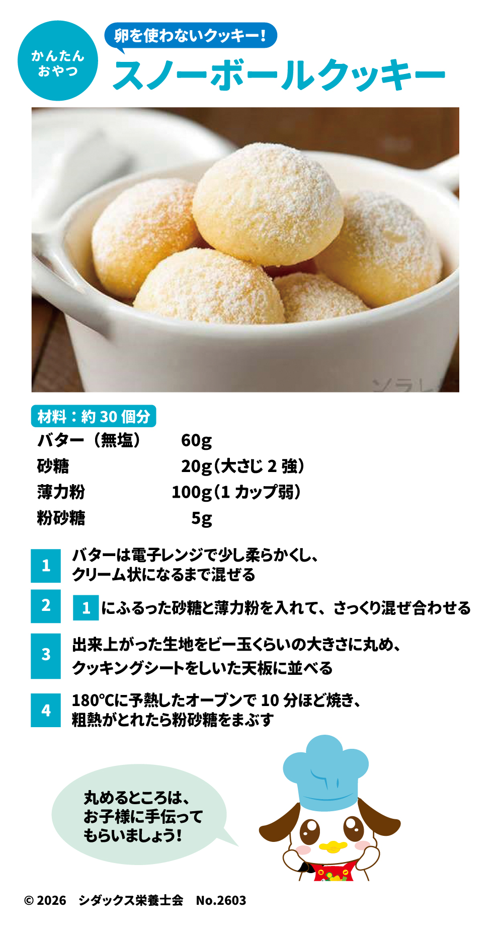 かんたん おやつ 卵を使わないクッキー! スノーボールクッキー 材料:約30個分 バター(無塩)	60g 砂糖	20g(大さじ2強) 薄力粉	100g(1カップ弱) 粉砂糖	5g スプレッドシートにエクスポート 1 バターは電子レンジで少し柔らかくし、クリーム状になるまで混ぜる 2 1 にふるった砂糖と薄力粉を入れて、さっくり混ぜ合わせる 3 出来上がった生地をビー玉くらいの大きさに丸め、クッキングシートをしいた天板に並べる 4 180℃に予熱したオーブンで10分ほど焼き、粗熱がとれたら粉砂糖をまぶす 丸めるところは、お子様に手伝ってもらいましょう! &copy;2026 シダックス栄養士会 No.2603 ソラレピ シダックスの管理栄養士が監修した1週間分の献立を365日お届けします。お弁当にも活用できるおかずが満載! 公式 サイト