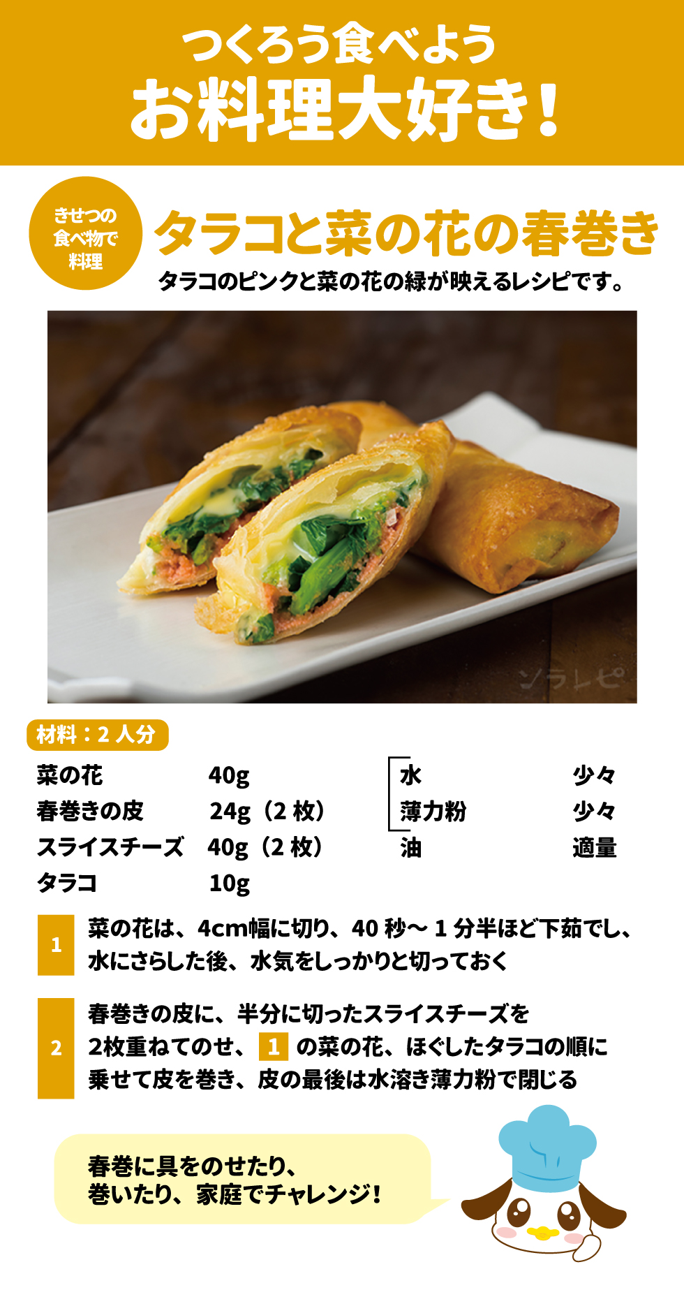 つくろう食べようお料理大好き！ タラコと菜の花の春巻き（材料：2人分） 27 28 &bull;	材料：菜の花 40g、春巻きの皮 2枚(24g)、スライスチーズ 2枚(40g)、タラコ 10g、水・薄力粉・油 各適量。 29 &bull;	作り方： 1.	菜の花を4cm幅に切り、下茹でして水気を切る。 30 2.	春巻きの皮にチーズ、菜の花、ほぐしたタラコをのせて巻き、水溶き薄力粉でとめる。 31 3.	180℃の油できつね色になるまで揚げる。