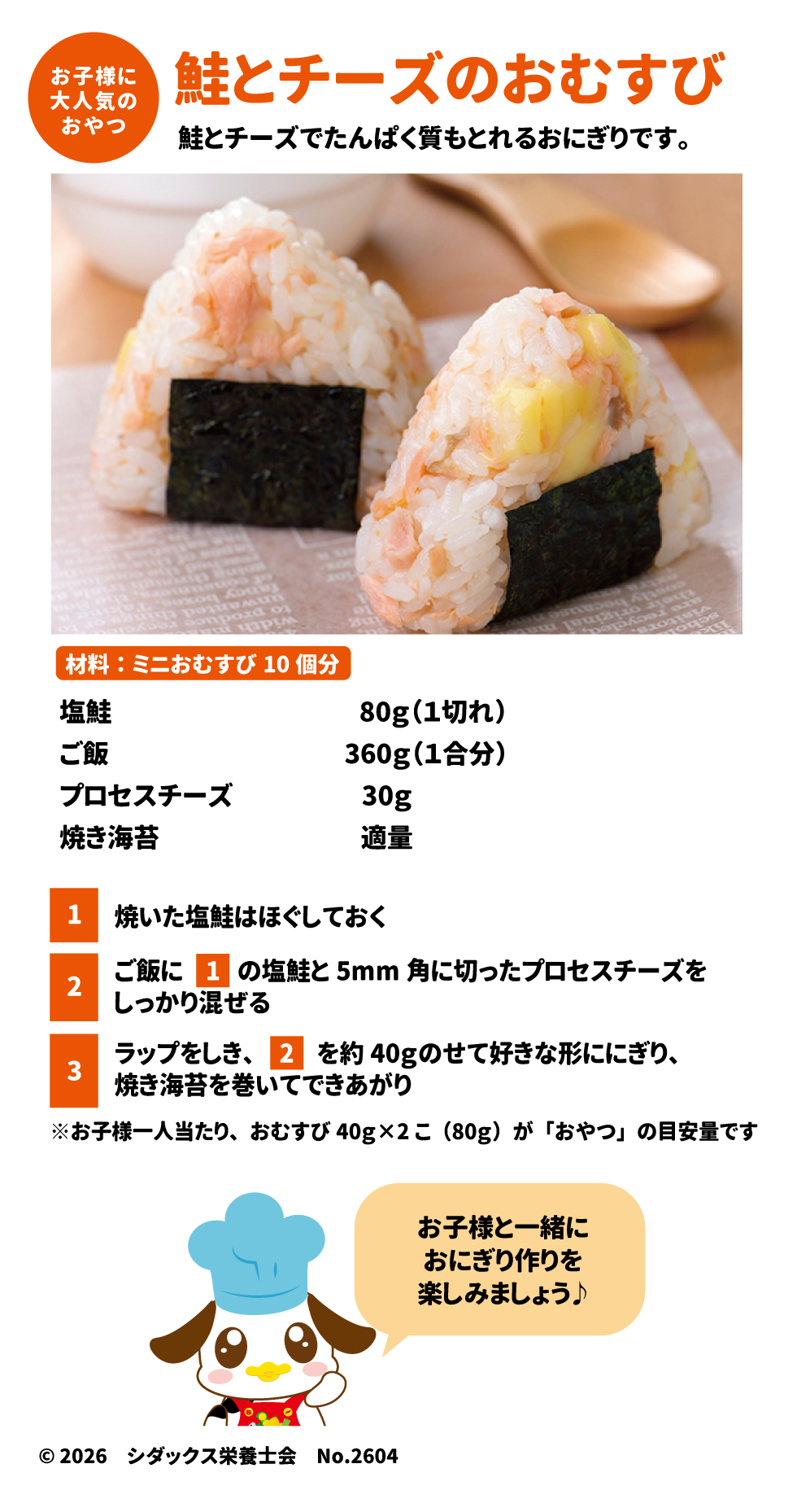 おやつ：鮭とチーズのおむすび（材料：10個分） 33 &bull;	材料：塩鮭 1切れ(80g)、ご飯 1合(360g)、プロセスチーズ 30g、焼き海苔 適量。 34 &bull;	作り方： 1.	焼いた塩鮭をほぐす。 35 2.	ご飯に鮭と5mm角に切ったチーズを混ぜる。 36 3.	約40gずつにぎり、海苔を巻く。 37 &bull;	目安量：お子様1人あたり、おむすび2個（計80g）がおやつの目安です。