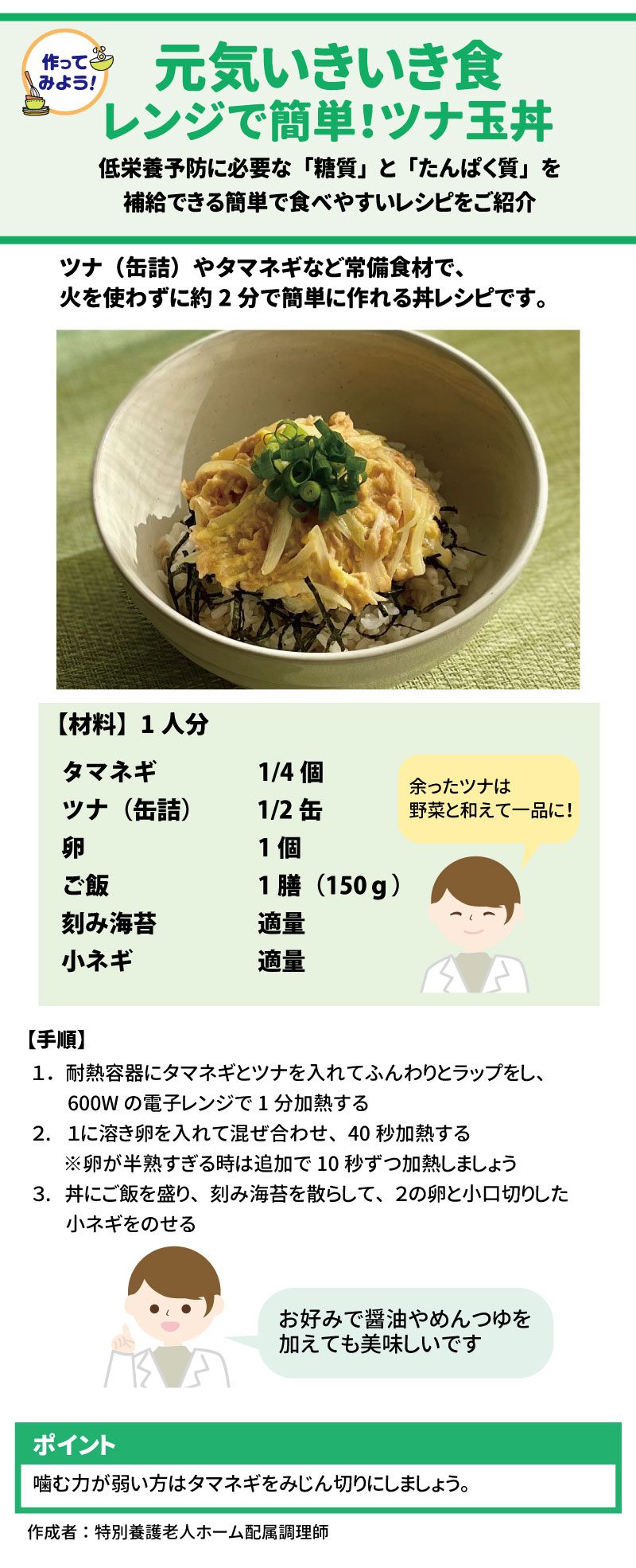 作ってみよう！！ 元気いきいき食 「レンジで簡単！ツナ玉丼」  火を使わず約2分で、低栄養予防に必要な「糖質」と「たんぱく質」を補給できるレシピです。 14 15 &bull;	材料（1人分）： 16 &bull;	タマネギ（1/4個） 17 &bull;	ツナ缶（1/2缶） 17 &bull;	卵（1個） 18 &bull;	ご飯（1膳 150g） 19 &bull;	刻み海苔、小ネギ（各適量） 20 &bull;	手順： 21 1.	耐熱容器にタマネギとツナを入れ、ラップをして600Wのレンジで1分加熱する。 22 2.	溶き卵を入れて混ぜ、40秒加熱する（半熟すぎる場合は10秒ずつ追加）。 23 3.	ご飯を盛った丼に海苔を散らし、卵と小ネギをのせる。 24 &bull;	ポイント： 噛む力が弱い方は、タマネギをみじん切りにしてください。お好みで醤油やめんつゆを加えても美味しくいただけます。