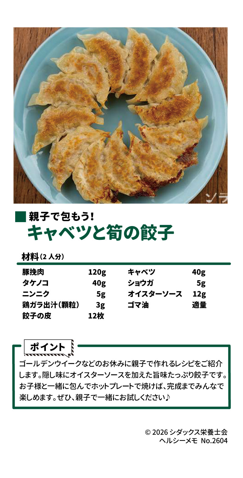親子で包もう!  キャベツと筍の餃子 18 19 &bull;	材料（人分） 20 &bull;	豚挽肉 21 &bull;	タケノコ 22 &bull;	ニンニク 23 &bull;	鶏ガラ出汁（顆粒） 24 &bull;	餃子の皮 25 &bull;	キャベツ 26 &bull;	ショウガ 27 &bull;	オイスターソース 28 &bull;	ゴマ油 29 &bull;	ポイント 30 &bull;	ゴールデンウイークなどのお休みに親子で作れるレシピをご紹介します。 31 &bull;	隠し味にオイスターソースを加えた旨味たっぷり餃子です。 31 &bull;	お子様と一緒に包んでホットプレートで焼けば、完成までみんなで楽しめます。 31 &bull;	ぜひ、親子で一緒にお試しください。
