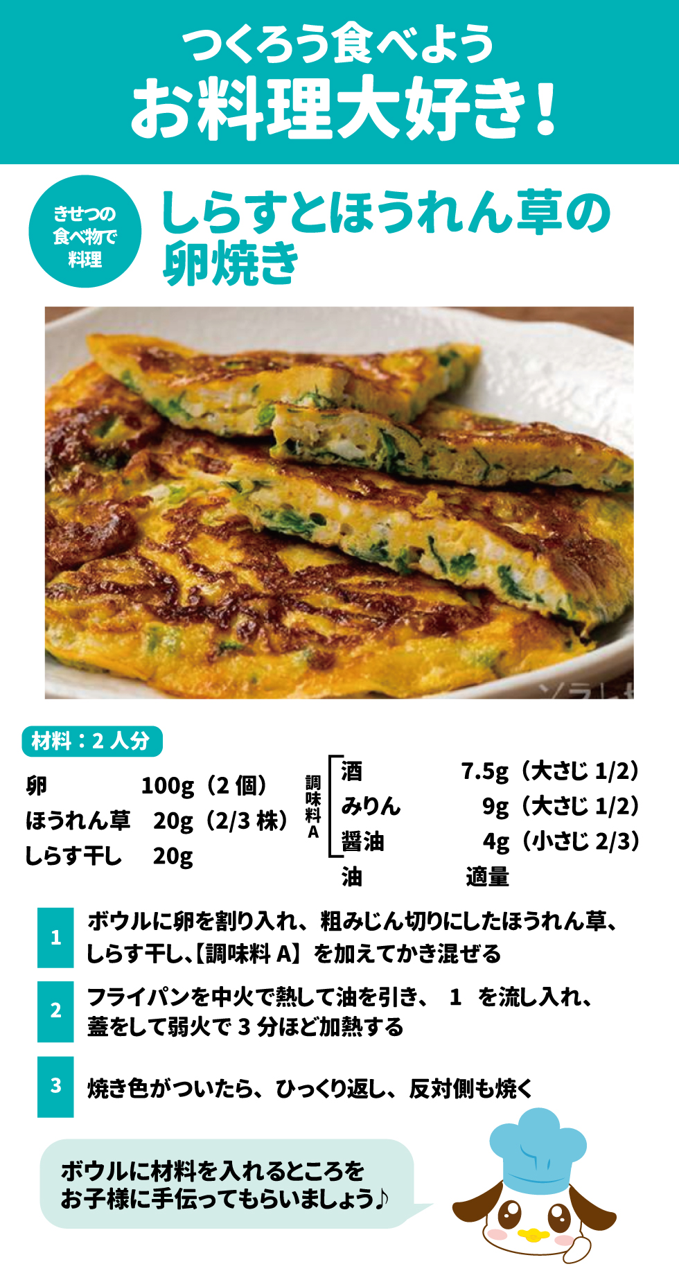 つくろう食べよう、お料理大好き！ 23 しらすとほうれん草の卵焼き 24 &bull;	材料（2人分）: 卵2個、ほうれん草20g、しらす干し20g、酒大さじ1/2、みりん大さじ1/2、醤油小さじ2/3、油適量。 25 &bull;	作り方: 1.	ボウルに卵、刻んだほうれん草、しらす、調味料を入れ混ぜる。 26 2.	中火で熱したフライパンに油を引き、蓋をして弱火で3分焼く。 27 3.	ひっくり返して反対側も焼く。