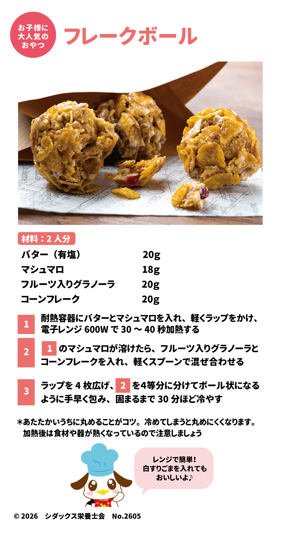 フレークボール（おやつ） 29 &bull;	材料（2人分）: バター20g、マシュマロ18g、フルーツ入りグラノーラ20g、コーンフレーク20g。 30 &bull;	作り方: 1.	耐熱容器にバターとマシュマロを入れ、レンジ(600W)で30〜40秒加熱する。 31 2.	溶けたらグラノーラとコーンフレークを入れ、混ぜ合わせる。 32 3.	ラップで4等分に分け、温かいうちにボール状に丸めて30分ほど冷やす。 33 その他、シダックスの食育情報や献立サイト「ソラレピ」の紹介が記載されています。