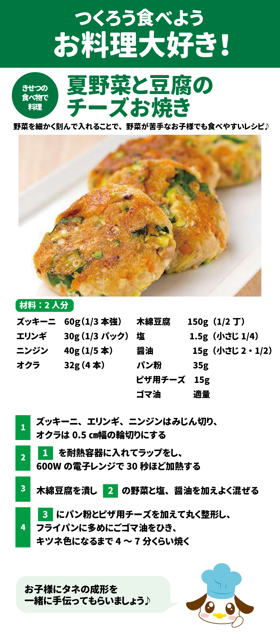 31 &bull;	つくろう食べようお料理大好き! 夏野菜と豆腐のチーズお焼き: 32 &bull;	材料（2人分）: ズッキーニ 60g、エリンギ 30g、ニンジン 40g、オクラ 32g(4本)、木綿豆腐 150g(1/2丁)、塩 1.5g、醤油 15g、パン粉 35g、ピザ用チーズ 15g、ゴマ油 適量。 33 &bull;	作り方: 34 1.	野菜をみじん切り（オクラは輪切り）にする。 35 2.	レンジ(600W)で30秒加熱する。 36 3.	豆腐を潰して野菜、調味料と混ぜる。 37 4.	パン粉とチーズを加え丸く成形し、ゴマ油でキツネ色になるまで焼く。