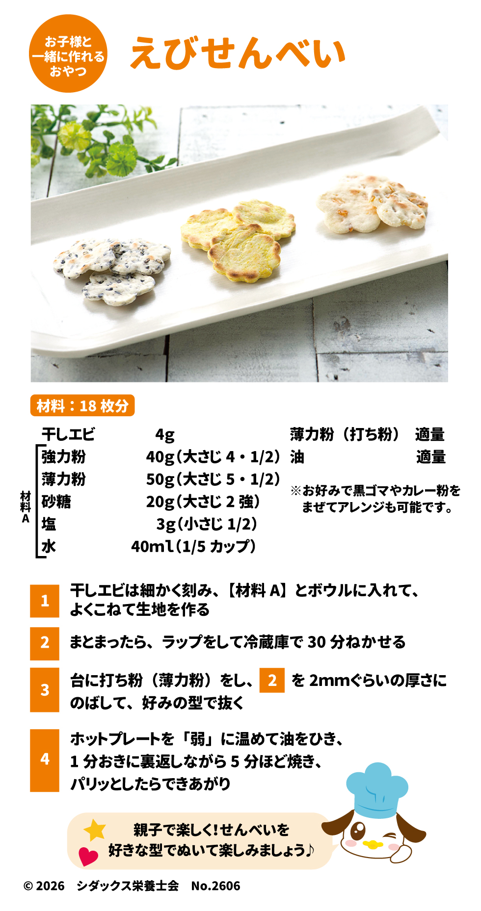 &bull;	一緒に作れるおやつ えびせんべい: 38 &bull;	材料（18枚分）: 39 &bull;	材料A: 干しエビ 4g、強力粉 40g、薄力粉 50g、砂糖 20g、塩 3g、水 40ml。 40 &bull;	その他: 薄力粉（打ち粉）、油、お好みで黒ゴマやカレー粉。 41 &bull;	作り方: 42 0.	刻んだ干しエビと材料Aをこねて生地を作る。 43 1.	冷蔵庫で30分ねかせる。 44 2.	2mmの厚さにのばし、型で抜く。 45 3.	ホットプレート（弱）で、裏返しながら5分ほどパリッとするまで焼く。 42 &bull;	ソラレピ: 管理栄養士監修の献立を365日お届けする公式サイトの案内。