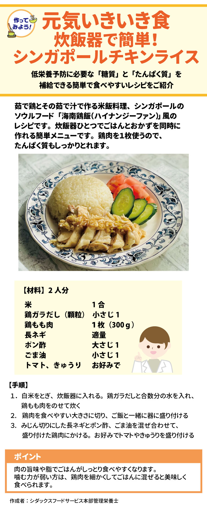 3. 元気いきいき食レシピ：炊飯器で簡単！シンガポールチキンライス 低栄養予防に必要な「糖質」と「たんぱく質」を補給できる、炊飯器一つで作れるメニューです。 14 &bull;	材料（2人分）: 米（1合）、鶏ガラだし（小さじ1）、鶏もも肉（1枚 300g）、長ネギ（適量）、ポン酢（大さじ1）、ごま油（小さじ1）、お好みでトマトやきゅうり。 15 &bull;	手順: 1.	といだ米、鶏ガラだし、水、鶏もも肉を炊飯器に入れて炊く。 16 2.	炊き上がったら鶏肉を切り、ご飯と盛り付ける。 17 3.	みじん切りにした長ネギ、ポン酢、ごま油を混ぜたタレをかける。 18 &bull;	ポイント: 肉の旨味や脂でご飯がしっとりします。噛む力が弱い方は、鶏肉を細かくしてご飯に混ぜると食べやすくなります。