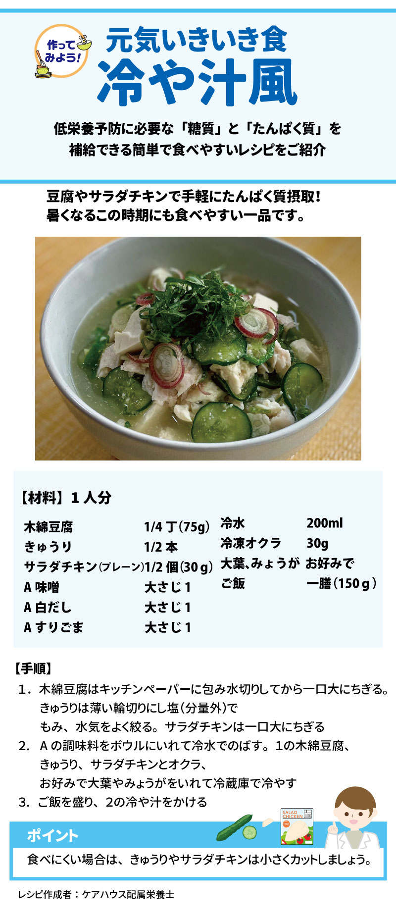11 作ってみよう!元気いきいき食「冷や汁風」 低栄養予防に必要な「糖質」と「たんぱく質」を手軽に補給できるレシピです。 12 13 • 材料(1人分): 14 • 木綿豆腐:1/4丁(75g) 15 • きゅうり:1/2本 16 • サラダチキン(プレーン):1/2個(30g) 17 • 冷凍オクラ:30g 18 • 冷水:200ml 19 • ご飯:一膳(150g) 20 • 調味料A(味噌・白だし・すりごま):各大さじ1 21 • お好みで:大葉、みょうが 22 • 作り方: 23 1. 豆腐をちぎり、きゅうりは輪切りにして塩もみし絞る。サラダチキンはちぎる。 24 2. 調味料Aを冷水でのばし、具材を加えて冷蔵庫で冷やす。 25 3. ご飯にかけて完成。 26 • ※食べにくい場合は、具材を小さくカットしてください。